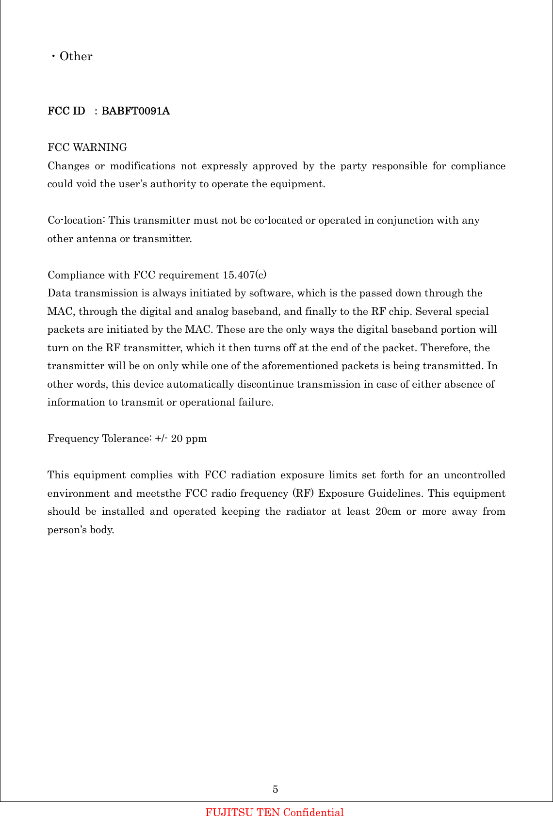 ・Other   FCC ID  ：BABFT0091A  FCC WARNING Changes or modifications not expressly approved by the party responsible for compliance could void the user’s authority to operate the equipment.  Co-location: This transmitter must not be co-located or operated in conjunction with any other antenna or transmitter.  Compliance with FCC requirement 15.407(c) Data transmission is always initiated by software, which is the passed down through the MAC, through the digital and analog baseband, and finally to the RF chip. Several special packets are initiated by the MAC. These are the only ways the digital baseband portion will turn on the RF transmitter, which it then turns off at the end of the packet. Therefore, the transmitter will be on only while one of the aforementioned packets is being transmitted. In other words, this device automatically discontinue transmission in case of either absence of information to transmit or operational failure.  Frequency Tolerance: +/- 20 ppm  This equipment complies with FCC radiation exposure limits set forth for an uncontrolled environment and meetsthe FCC radio frequency (RF) Exposure Guidelines. This equipment should be installed and operated keeping the radiator at least 20cm or more away from person’s body.         FUJITSU TEN Confidential 5 