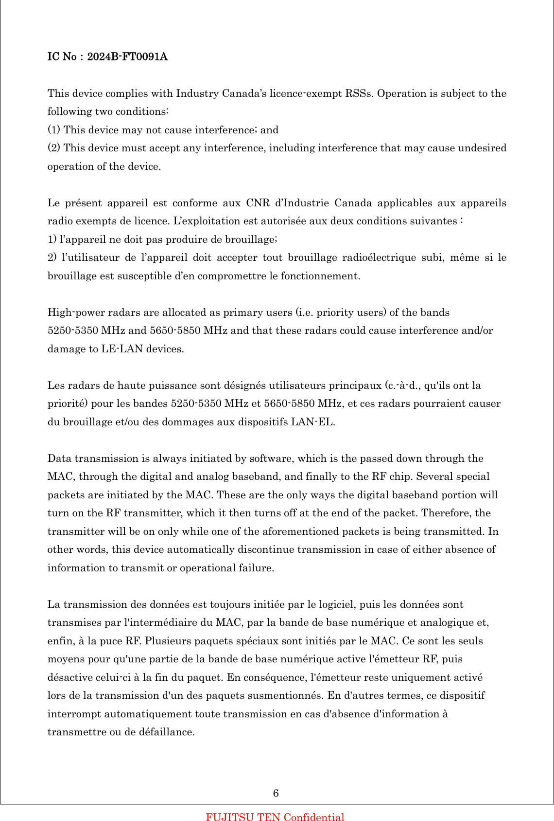 IC No：2024B-FT0091A  This device complies with Industry Canada’s licence-exempt RSSs. Operation is subject to the following two conditions: (1) This device may not cause interference; and (2) This device must accept any interference, including interference that may cause undesired operation of the device.  Le présent appareil est conforme aux CNR d’Industrie Canada applicables aux appareils radio exempts de licence. L’exploitation est autorisée aux deux conditions suivantes : 1) l’appareil ne doit pas produire de brouillage; 2) l’utilisateur de l’appareil doit accepter tout brouillage radioélectrique subi, même si le brouillage est susceptible d’en compromettre le fonctionnement.  High-power radars are allocated as primary users (i.e. priority users) of the bands 5250-5350 MHz and 5650-5850 MHz and that these radars could cause interference and/or damage to LE-LAN devices.  Les radars de haute puissance sont désignés utilisateurs principaux (c.-à-d., qu&apos;ils ont la priorité) pour les bandes 5250-5350 MHz et 5650-5850 MHz, et ces radars pourraient causer du brouillage et/ou des dommages aux dispositifs LAN-EL.  Data transmission is always initiated by software, which is the passed down through the MAC, through the digital and analog baseband, and finally to the RF chip. Several special packets are initiated by the MAC. These are the only ways the digital baseband portion will turn on the RF transmitter, which it then turns off at the end of the packet. Therefore, the transmitter will be on only while one of the aforementioned packets is being transmitted. In other words, this device automatically discontinue transmission in case of either absence of information to transmit or operational failure.  La transmission des données est toujours initiée par le logiciel, puis les données sont transmises par l&apos;intermédiaire du MAC, par la bande de base numérique et analogique et, enfin, à la puce RF. Plusieurs paquets spéciaux sont initiés par le MAC. Ce sont les seuls moyens pour qu&apos;une partie de la bande de base numérique active l&apos;émetteur RF, puis désactive celui-ci à la fin du paquet. En conséquence, l&apos;émetteur reste uniquement activé lors de la transmission d&apos;un des paquets susmentionnés. En d&apos;autres termes, ce dispositif interrompt automatiquement toute transmission en cas d&apos;absence d&apos;information à transmettre ou de défaillance.    6 FUJITSU TEN Confidential 