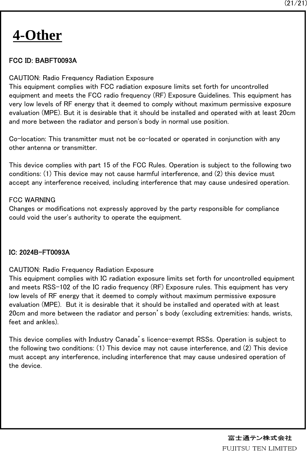 4-Other(21/21)FCC ID: BABFT0093ACAUTION: Radio Frequency Radiation ExposureThis equipment complies with FCC radiation exposure limits set forth for uncontrolled equipment and meets the FCC radio frequency (RF) Exposure Guidelines. This equipment has very low levels of RF energy that it deemed to comply without maximum permissive exposure evaluation (MPE). But it is desirable that it should be installed and operated with at least 20cm and more between the radiator and person&apos;s body in normal use position.Co-location: This transmitter must not be co-located or operated in conjunction with any other antenna or transmitter.This device complies with part 15 of the FCC Rules. Operation is subject to the following two conditions: (1) This device may not cause harmful interference, and (2) this device must accept any interference received, including interference that may cause undesired operation. FCC WARNINGChanges or modifications not expressly approved by the party responsible for compliance could void the user&apos;s authority to operate the equipment.IC: 2024B-FT0093ACAUTION: Radio Frequency Radiation ExposureThis equipment complies with IC radiation exposure limits set forth for uncontrolled equipment and meets RSS-102 of the IC radio frequency (RF) Exposure rules. This equipment has very low levels of RF energy that it deemed to comply without maximum permissive exposure evaluation (MPE).  But it is desirable that it should be installed and operated with at least 20cm and more between the radiator and person’s body (excluding extremities: hands, wrists, feet and ankles).This device complies with Industry Canada’s licence-exempt RSSs. Operation is subject to the following two conditions: (1) This device may not cause interference, and (2) This device must accept any interference, including interference that may cause undesired operation of the device.