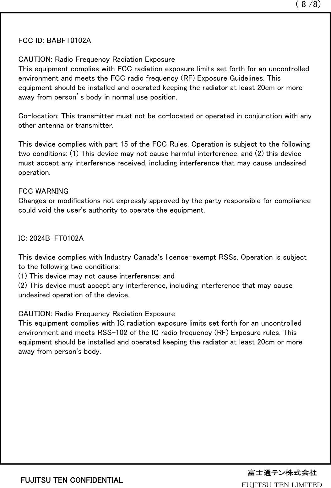 （8/8）FUJITSU TEN CONFIDENTIALFCC ID: BABFT0102ACAUTION: Radio Frequency Radiation ExposureThis equipment complies with FCC radiation exposure limits set forth for an uncontrolled environment and meets the FCC radio frequency (RF) Exposure Guidelines. This equipment should be installed and operated keeping the radiator at least 20cm or more away from person’s body in normal use position.Co-location: This transmitter must not be co-located or operated in conjunction with any other antenna or transmitter.This device complies with part 15 of the FCC Rules. Operation is subject to the following two conditions: (1) This device may not cause harmful interference, and (2) this device must accept any interference received, including interference that may cause undesired operation. FCC WARNINGChanges or modifications not expressly approved by the party responsible for compliance could void the user&apos;s authority to operate the equipment.IC: 2024B-FT0102AThis device complies with Industry Canada&apos;s licence-exempt RSSs. Operation is subject to the following two conditions: (1) This device may not cause interference; and  (2) This device must accept any interference, including interference that may cause undesired operation of the device. CAUTION: Radio Frequency Radiation ExposureThis equipment complies with IC radiation exposure limits set forth for an uncontrolled environment and meets RSS-102 of the IC radio frequency (RF) Exposure rules. This equipment should be installed and operated keeping the radiator at least 20cm or more away from person&apos;s body.