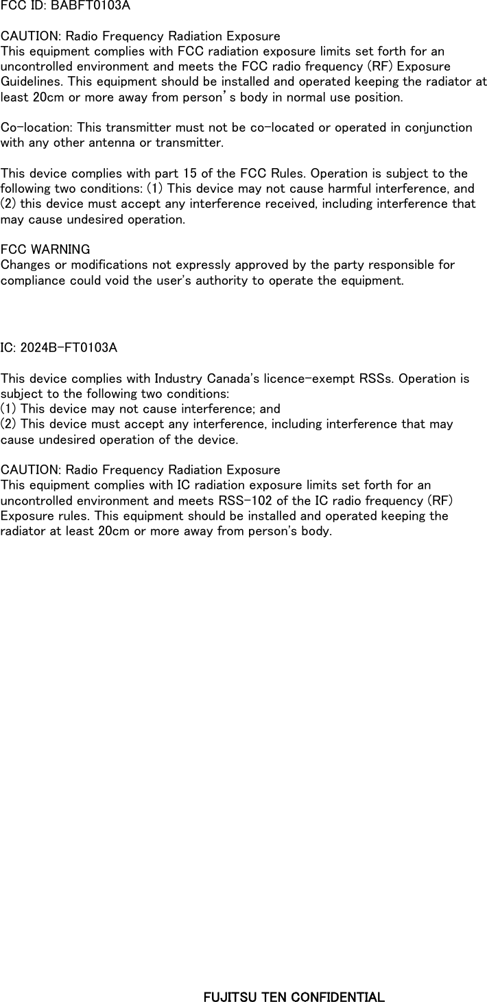 FCC ID: BABFT0103ACAUTION: Radio Frequency Radiation ExposureThis equipment complies with FCC radiation exposure limits set forth for anuncontrolled environment and meets the FCC radio frequency (RF) ExposureGuidelines. This equipment should be installed and operated keeping the radiator atleast 20cm or more away from person’s body in normal use position.Co-location: This transmitter must not be co-located or operated in conjunctionwith any other antenna or transmitter.This device complies with part 15 of the FCC Rules. Operation is subject to thefollowing two conditions: (1) This device may not cause harmful interference, and(2) this device must accept any interference received, including interference thatmay cause undesired operation.FCC WARNINGChanges or modifications not expressly approved by the party responsible forcompliance could void the user&apos;s authority to operate the equipment.IC: 2024B-FT0103AThis device complies with Industry Canada&apos;s licence-exempt RSSs. Operation issubject to the following two conditions:(1) This device may not cause interference; and(2) This device must accept any interference, including interference that maycause undesired operation of the device.CAUTION: Radio Frequency Radiation ExposureThis equipment complies with IC radiation exposure limits set forth for anuncontrolled environment and meets RSS-102 of the IC radio frequency (RF)Exposure rules. This equipment should be installed and operated keeping theradiator at least 20cm or more away from person&apos;s body.FUJITSU TEN CONFIDENTIAL