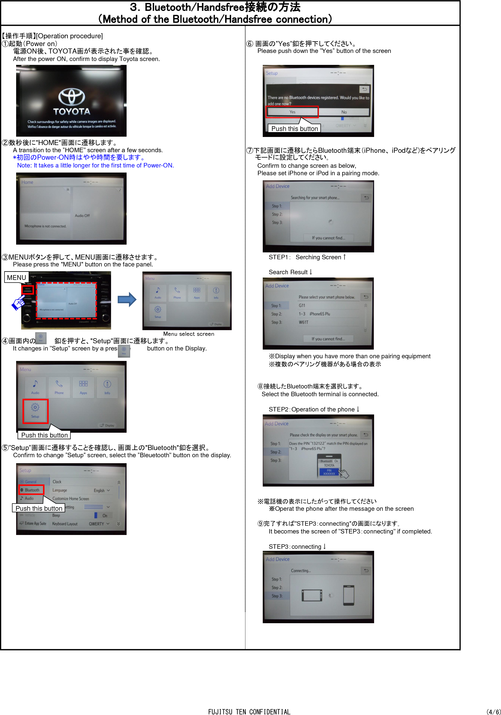 【操作手順】[Operation procedure]①起動（Power on）⑥ 画面の”Yes”釦を押下してください。電源ON後、TOYOTA画が表示された事を確認。Please push down the ”Yes” button of the screen After the power ON, confirm to display Toyota screen.②数秒後に&quot;HOME&quot;画面に遷移します。A transition to the ”HOME” screen after a few seconds. ⑦下記画面に遷移したらBluetooth端末（iPhone、 iPodなど)をペアリング*初回のPower-ON時はやや時間を要します。　  モードに設定してください｡　Note: It takes a little longer for the first time of Power-ON.Confirm to change screen as below,Please set iPhone or iPod in a pairing mode.③MENUボタンを押して、MENU画面に遷移させます。 STEP1：　Serching Screen↑Please press the &quot;MENU&quot; button on the face panel. Search Result↓    Menu select screen④画面内の　　　　釦を押すと、&quot;Setup&quot;画面に遷移します。It changes in ”Setup” screen by a press the　　　　button on the Display.※Display when you have more than one pairing equipment　※複数のペアリング機器がある場合の表示⑧接続したBluetooth端末を選択します。　Select the Bluetooth terminal is connected.STEP2：Operation of the phone↓⑤”Setup”画面に遷移することを確認し、画面上の&quot;Bluetooth&quot;釦を選択。Confirm to change ”Setup” screen, select the ”Bleuetooth” button on the display.※電話機の表示にしたがって操作してください※Operat the phone after the message on the screen⑨完了すれば&quot;STEP3：connecting&quot;の画面になります｡It becomes the screen of ”STEP3：connecting” if completed.STEP3：connecting↓３．Bluetooth/Handsfree接続の方法（Method of the Bluetooth/Handsfree connection）MENU Push this button Push this button Push this button FUJITSU TEN CONFIDENTIAL (4/6)