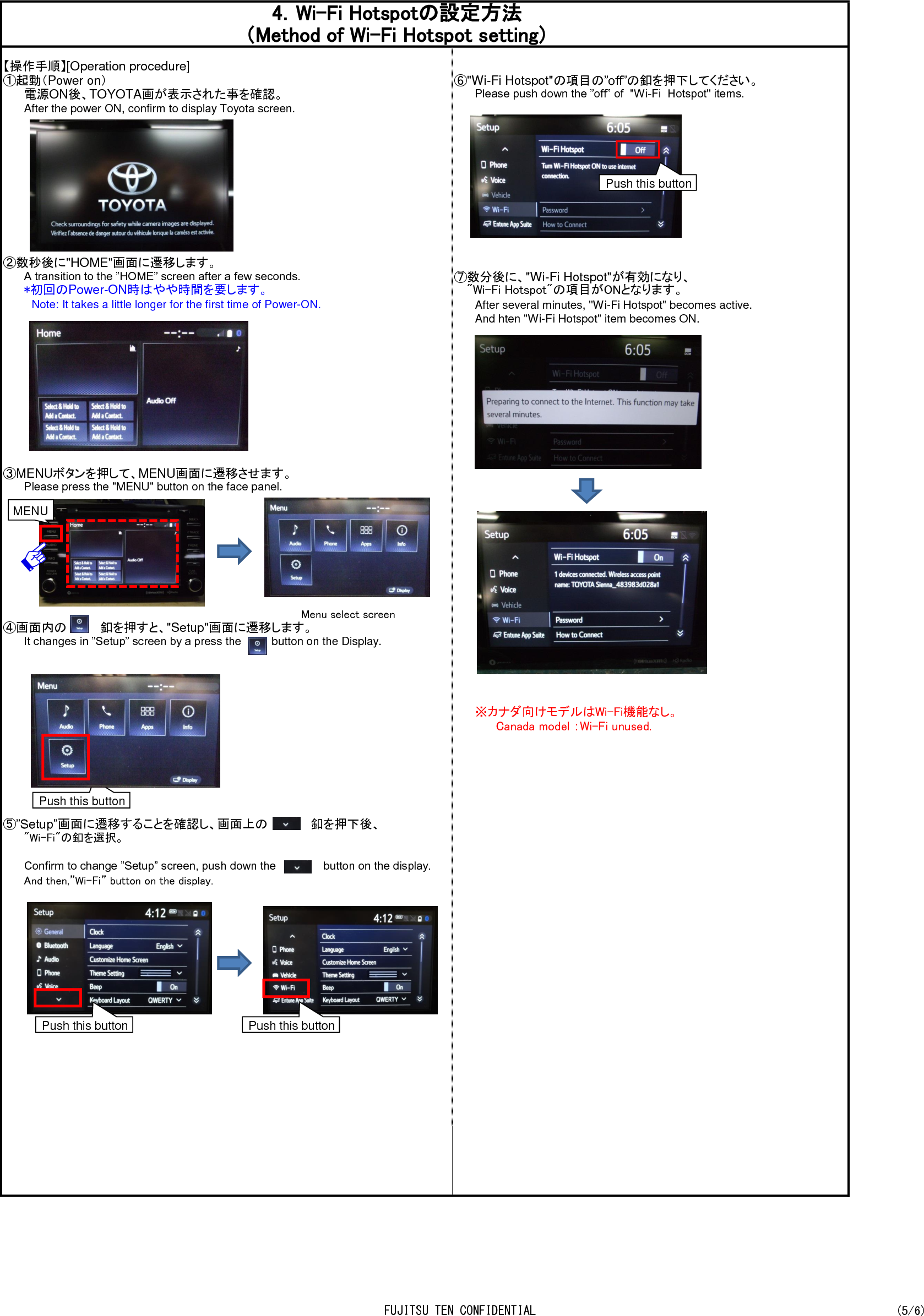 【操作手順】[Operation procedure]①起動（Power on） ⑥&quot;Wi-Fi Hotspot&quot;の項目の”off”の釦を押下してください。電源ON後、TOYOTA画が表示された事を確認。Please push down the ”off” of  &quot;Wi-Fi  Hotspot&quot; items.After the power ON, confirm to display Toyota screen.②数秒後に&quot;HOME&quot;画面に遷移します。A transition to the ”HOME” screen after a few seconds. ⑦数分後に、&quot;Wi-Fi Hotspot&quot;が有効になり、*初回のPower-ON時はやや時間を要します。 　 &quot;Wi-Fi Hotspot&quot;の項目がONとなります。　Note: It takes a little longer for the first time of Power-ON. After several minutes, &quot;Wi-Fi Hotspot&quot; becomes active.And hten &quot;Wi-Fi Hotspot&quot; item becomes ON.③MENUボタンを押して、MENU画面に遷移させます。Please press the &quot;MENU&quot; button on the face panel.     Menu select screen④画面内の　　　　釦を押すと、&quot;Setup&quot;画面に遷移します。It changes in ”Setup” screen by a press the　　　　button on the Display.　※カナダ向けモデルはWi-Fi機能なし。Canada model ：Wi-Fi unused.⑤”Setup”画面に遷移することを確認し、画面上の            釦を押下後、&quot;Wi-Fi&quot;の釦を選択。Confirm to change ”Setup” screen, push down the               button on the display.And then,”Wi-Fi” button on the display.4．Wi-Fi Hotspotの設定方法（Method of Wi-Fi Hotspot setting）MENU Push this button Push this button Push this button Push this button FUJITSU TEN CONFIDENTIAL (5/6)