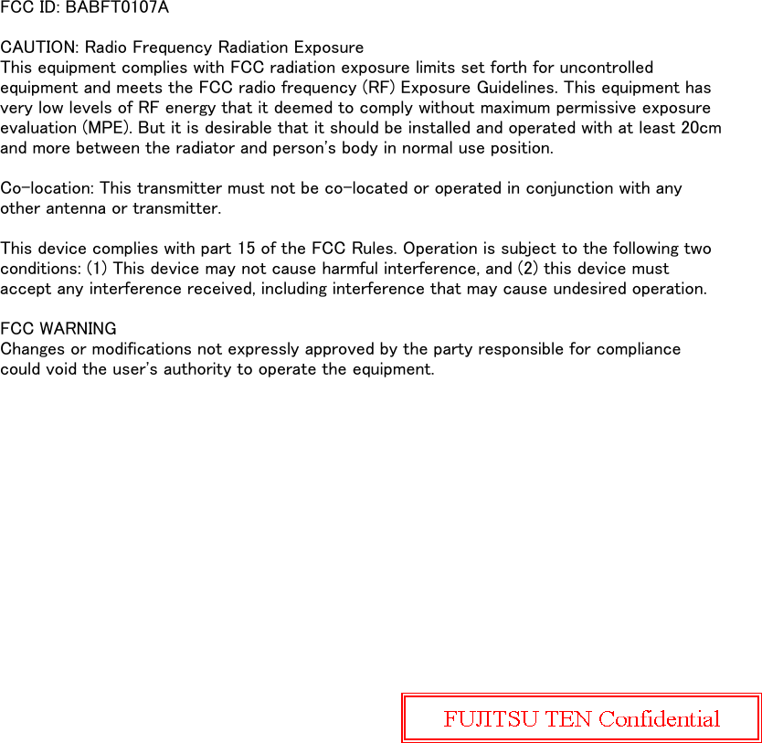 FCC ID: BABFT0107ACAUTION: Radio Frequency Radiation ExposureThis equipment complies with FCC radiation exposure limits set forth for uncontrolledequipment and meets the FCC radio frequency (RF) Exposure Guidelines. This equipment hasvery low levels of RF energy that it deemed to comply without maximum permissive exposureevaluation (MPE). But it is desirable that it should be installed and operated with at least 20cmand more between the radiator and person&apos;s body in normal use position.Co-location: This transmitter must not be co-located or operated in conjunction with anyother antenna or transmitter.This device complies with part 15 of the FCC Rules. Operation is subject to the following twoconditions: (1) This device may not cause harmful interference, and (2) this device mustaccept any interference received, including interference that may cause undesired operation.FCC WARNINGChanges or modifications not expressly approved by the party responsible for compliancecould void the user&apos;s authority to operate the equipment.