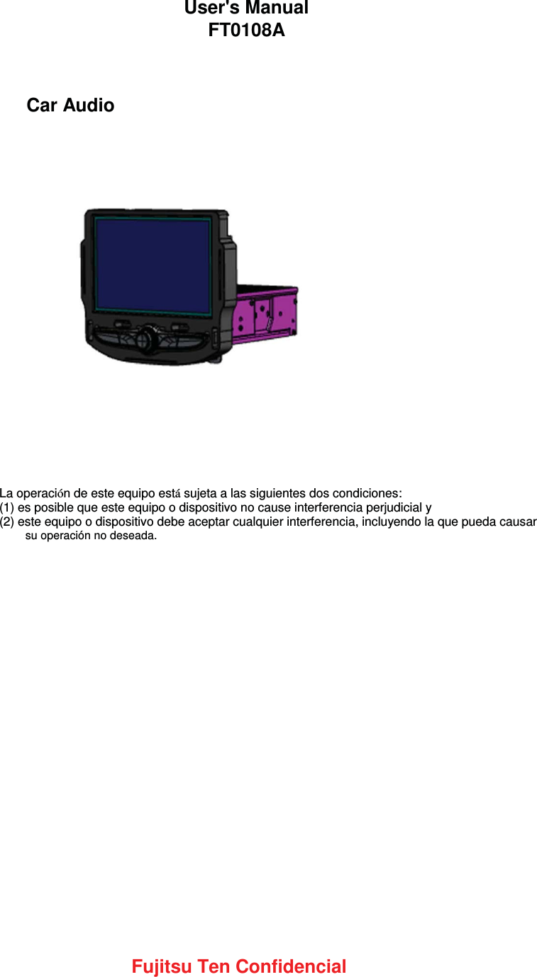 Car AudioAudio con monitorLa operación de este equipo está sujeta a las siguientes dos condiciones:(1) es posible que este equipo o dispositivo no cause interferencia perjudicial y(2) este equipo o dispositivo debe aceptar cualquier interferencia, incluyendo la que pueda causar su operación no deseada.Fujitsu Ten ConfidencialUser&apos;s ManualFT0108A