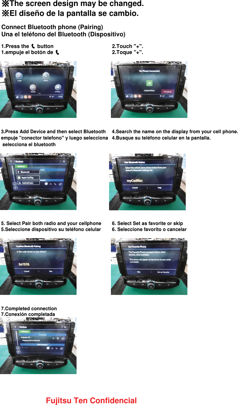 䈜䈜䈜䈜The screen design may be changed.䈜䈜䈜䈜El diseño de la pantalla se cambio.Connect Bluetooth phone (Pairing)Una el teléfono del Bluetooth (Dispositivo)1.Press the ෞෞෞෞ button  2.Touch &quot;+&quot;.1.empuje el botón de ෞෞෞෞ2.Toque &quot;+&quot;.3.Press Add Device and then select Bluetooth 4.Search the name on the display from your cell phone.empuje &quot;conector telefono&quot; y luego selecciona 4.Busque su teléfono celular en la pantalla. selecciona el bluetooth5. Select Pair both radio and your cellphone 6. Select Set as favorite or skip5.Seleccione dispositivo su teléfono celular 6. Seleccione favorito o cancelar7.Completed connection7.Conexión completadaFujitsu Ten Confidencial