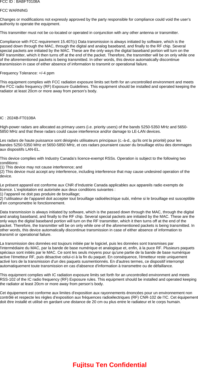 FCC ID : BABFT0108A  FCC WARNING  Changes or modifications not expressly approved by the party responsible for compliance could void the user’s authority to operate the equipment.  This transmitter must not be co-located or operated in conjunction with any other antenna or transmitter.  Compliance with FCC requirement 15.407(c) Data transmission is always initiated by software, which is the passed down through the MAC, through the digital and analog baseband, and finally to the RF chip. Several special packets are initiated by the MAC. These are the only ways the digital baseband portion will turn on the RF transmitter, which it then turns off at the end of the packet. Therefore, the transmitter will be on only while one of the aforementioned packets is being transmitted. In other words, this device automatically discontinue transmission in case of either absence of information to transmit or operational failure.  Frequency Tolerance: +/-4 ppm  This equipment complies with FCC radiation exposure limits set forth for an uncontrolled environment and meets the FCC radio frequency (RF) Exposure Guidelines. This equipment should be installed and operated keeping the radiator at least 20cm or more away from person’s body.      IC : 2024B-FT0108A  High-power radars are allocated as primary users (i.e. priority users) of the bands 5250-5350 MHz and 5650- 5850 MHz and that these radars could cause interference and/or damage to LE-LAN devices.  Les radars de haute puissance sont désignés utilisateurs principaux (c.-à-d., qu&apos;ils ont la priorité) pour les bandes 5250-5350 MHz et 5650-5850 MHz, et ces radars pourraient causer du brouillage et/ou des dommages aux dispositifs LAN-EL.  This device complies with Industry Canada’s licence-exempt RSSs. Operation is subject to the following two conditions: (1) This device may not cause interference; and (2) This device must accept any interference, including interference that may cause undesired operation of the device.  Le présent appareil est conforme aux CNR d’Industrie Canada applicables aux appareils radio exempts de licence. L’exploitation est autorisée aux deux conditions suivantes : 1) l’appareil ne doit pas produire de brouillage; 2) l’utilisateur de l’appareil doit accepter tout brouillage radioélectrique subi, même si le brouillage est susceptible d’en compromettre le fonctionnement.  Data transmission is always initiated by software, which is the passed down through the MAC, through the digital and analog baseband, and finally to the RF chip. Several special packets are initiated by the MAC. These are the only ways the digital baseband portion will turn on the RF transmitter, which it then turns off at the end of the packet. Therefore, the transmitter will be on only while one of the aforementioned packets is being transmitted. In other words, this device automatically discontinue transmission in case of either absence of information to transmit or operational failure.  La transmission des données est toujours initiée par le logiciel, puis les données sont transmises par l&apos;intermédiaire du MAC, par la bande de base numérique et analogique et, enfin, à la puce RF. Plusieurs paquets spéciaux sont initiés par le MAC. Ce sont les seuls moyens pour qu&apos;une partie de la bande de base numérique active l&apos;émetteur RF, puis désactive celui-ci à la fin du paquet. En conséquence, l&apos;émetteur reste uniquement activé lors de la transmission d&apos;un des paquets susmentionnés. En d&apos;autres termes, ce dispositif interrompt automatiquement toute transmission en cas d&apos;absence d&apos;information à transmettre ou de défaillance.  This equipment complies with IC radiation exposure limits set forth for an uncontrolled environment and meets RSS-102 of the IC radio frequency (RF) Exposure rules. This equipment should be installed and operated keeping the radiator at least 20cm or more away from person’s body.    Cet équipement est conforme aux limites d’exposition aux rayonnements énoncées pour un environnement non contrôlé et respecte les règles d’exposition aux fréquences radioélectriques (RF) CNR-102 de l’IC. Cet équipement doit être installé et utilisé en gardant une distance de 20 cm ou plus entre le radiateur et le corps humain.  Fujitsu Ten Confidential