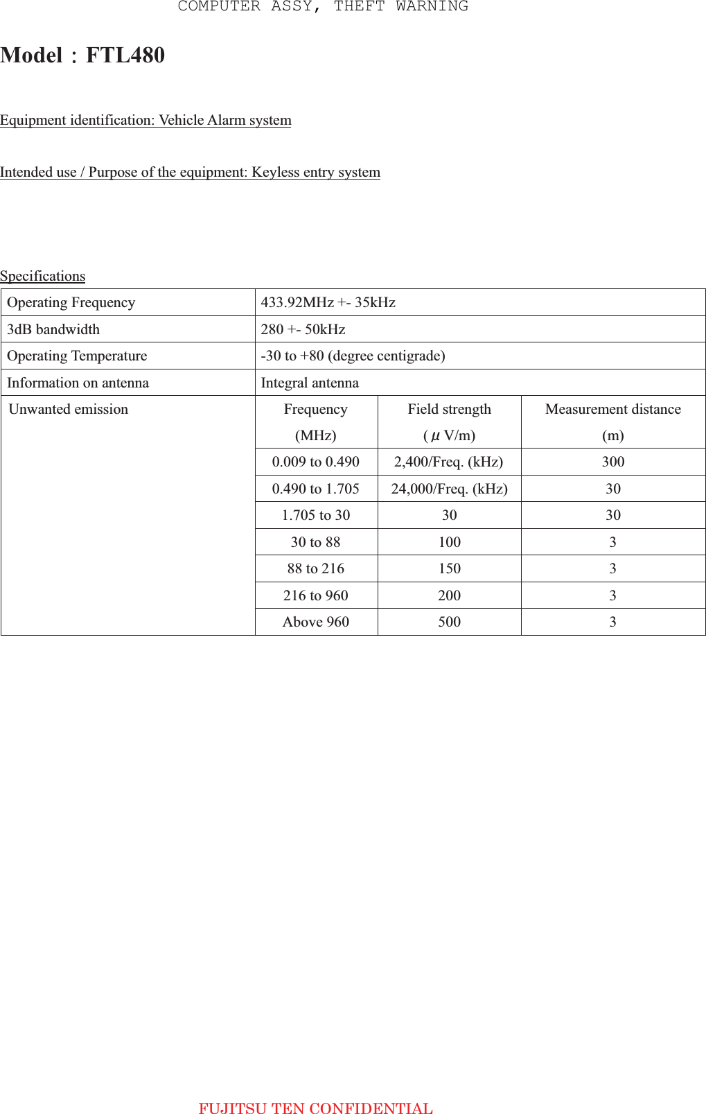 Model㧦FTL480Equipment identification: Vehicle Alarm systemIntended use / Purpose of the equipment: Keyless entry systemBrand name: TOYOTASpecificationsOperating Frequency  433.92MHz +- 35kHz 3dB bandwidth  280 +- 50kHz Operating Temperature  -30 to +80 (degree centigrade) Information on antenna  Integral antenna Frequency (MHz)Field strength (ǴV/m)Measurement distance (m) 0.009 to 0.490  2,400/Freq. (kHz)  300 0.490 to 1.705  24,000/Freq. (kHz)  301.705 to 30  30 3030 to 88  100  388 to 216  150  3216 to 960  200  3Unwanted emission Above 960  500  3 FUJITSU TEN CONFIDENTIAL COMPUTER ASSY, THEFT WARNING