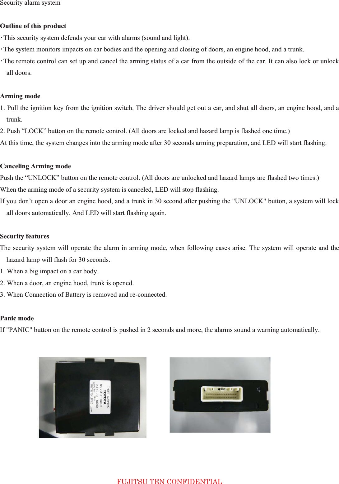 Security alarm system   Outline of this product 㺃This security system defends your car with alarms (sound and light).   㺃The system monitors impacts on car bodies and the opening and closing of doors, an engine hood, and a trunk.   㺃The remote control can set up and cancel the arming status of a car from the outside of the car. It can also lock or unlock all doors.   Arming mode   1. Pull the ignition key from the ignition switch. The driver should get out a car, and shut all doors, an engine hood, and a trunk.  2. Push “LOCK” button on the remote control. (All doors are locked and hazard lamp is flashed one time.)   At this time, the system changes into the arming mode after 30 seconds arming preparation, and LED will start flashing.   Canceling Arming mode Push the “UNLOCK” button on the remote control. (All doors are unlocked and hazard lamps are flashed two times.)   When the arming mode of a security system is canceled, LED will stop flashing.   If you don’t open a door an engine hood, and a trunk in 30 second after pushing the &quot;UNLOCK&quot; button, a system will lock all doors automatically. And LED will start flashing again.   Security features The security system will operate the alarm in arming mode, when following cases arise. The system will operate and the hazard lamp will flash for 30 seconds.   1. When a big impact on a car body.   2. When a door, an engine hood, trunk is opened.   3. When Connection of Battery is removed and re-connected.   Panic mode If &quot;PANIC&quot; button on the remote control is pushed in 2 seconds and more, the alarms sound a warning automatically.             FUJITSU TEN CONFIDENTIAL 