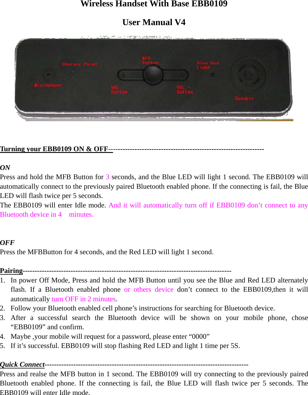 Wireless Handset With Base EBB0109   User Manual V4    Turning your EBB0109 ON &amp; OFF-----------------------------------------------------------------  ON Press and hold the MFB Button for 3 seconds, and the Blue LED will light 1 second. The EBB0109 will automatically connect to the previously paired Bluetooth enabled phone. If the connecting is fail, the Blue LED will flash twice per 5 seconds. The EBB0109 will enter Idle mode. And it will automatically turn off if EBB0109 don’t connect to any Bluetooth device in 4    minutes.   OFF Press the MFBButton for 4 seconds, and the Red LED will light 1 second.    Pairing--------------------------------------------------------------------------------------- 1. In power Off Mode, Press and hold the MFB Button until you see the Blue and Red LED alternately flash. If a Bluetooth enabled phone or others device don’t connect to the EBB0109,then it will automatically turn OFF in 2 minutes. 2. Follow your Bluetooth enabled cell phone’s instructions for searching for Bluetooth device. 3. After a successful search the Bluetooth device will be shown on your mobile phone, chose “EBB0109” and confirm. 4. Maybe ,your mobile will request for a password, please enter “0000” 5. If it’s successful. EBB0109 will stop flashing Red LED and light 1 time per 5S.  Quick Connect------------------------------------------------------------------------------------- Press and realse the MFB button in 1 second. The EBB0109 will try connecting to the previously paired Bluetooth enabled phone. If the connecting is fail, the Blue LED will flash twice per 5 seconds. The EBB0109 will enter Idle mode.      