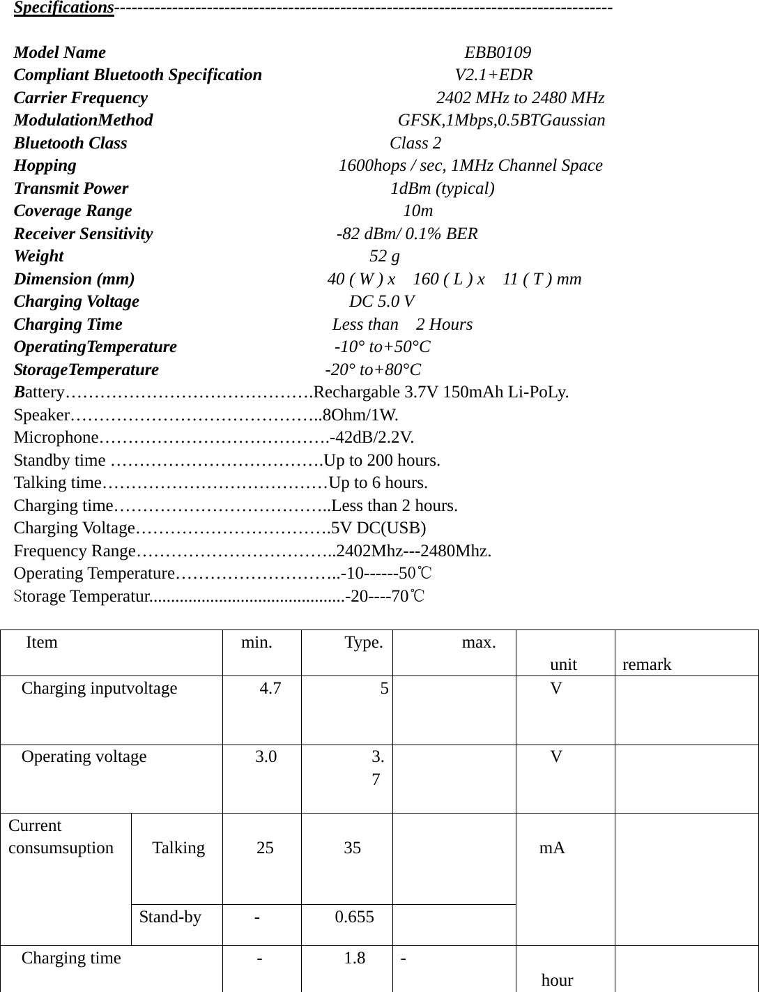 Specifications--------------------------------------------------------------------------------------  Model Name                                         EBB0109 Compliant Bluetooth Specification                      V2.1+EDR  Carrier Frequency                                  2402 MHz to 2480 MHz ModulationMethod                            GFSK,1Mbps,0.5BTGaussian Bluetooth Class                              Class 2 Hopping                               1600hops / sec, 1MHz Channel Space Transmit Power                              1dBm (typical) Coverage Range                               10m Receiver Sensitivity                      -82 dBm/ 0.1% BER Weight                                   52 g Dimension (mm)                       40 ( W ) x    160 ( L ) x    11 ( T ) mm Charging Voltage                        DC 5.0 V Charging Time                        Less than  2 Hours OperatingTemperature                  -10° to+50°C StorageTemperature                   -20° to+80°C Battery…………………………………….Rechargable 3.7V 150mAh Li-PoLy. Speaker……………………………………..8Ohm/1W. Microphone………………………………….-42dB/2.2V. Standby time ……………………………….Up to 200 hours. Talking time…………………………………Up to 6 hours. Charging time………………………………..Less than 2 hours. Charging Voltage…………………………….5V DC(USB) Frequency Range……………………………..2402Mhz---2480Mhz. Operating Temperature………………………..-10------50℃ Storage Temperatur.............................................-20----70℃  Item min. Type. max.  unit           remark Charging inputvoltage  4.7  5    V   Operating voltage  3.0  3.7   V    Talking    25   35    Current consumsuption  Stand-by -  0.655  mA      Charging time  -  1.8  - hour    