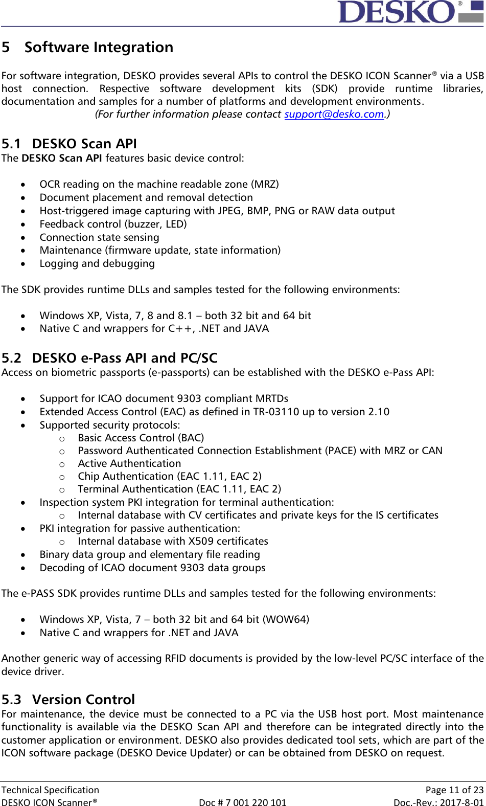  Technical Specification    Page 11 of 23 DESKO ICON Scanner®  Doc # 7 001 220 101  Doc.-Rev.: 2017-8-01  5 Software Integration  For software integration, DESKO provides several APIs to control the DESKO ICON Scanner® via a USB host  connection.  Respective  software  development  kits  (SDK)  provide  runtime  libraries, documentation and samples for a number of platforms and development environments. (For further information please contact support@desko.com.)  5.1 DESKO Scan API The DESKO Scan API features basic device control:   OCR reading on the machine readable zone (MRZ)  Document placement and removal detection  Host-triggered image capturing with JPEG, BMP, PNG or RAW data output  Feedback control (buzzer, LED)  Connection state sensing  Maintenance (firmware update, state information)  Logging and debugging  The SDK provides runtime DLLs and samples tested for the following environments:   Windows XP, Vista, 7, 8 and 8.1 – both 32 bit and 64 bit  Native C and wrappers for C++, .NET and JAVA  5.2 DESKO e-Pass API and PC/SC Access on biometric passports (e-passports) can be established with the DESKO e-Pass API:   Support for ICAO document 9303 compliant MRTDs  Extended Access Control (EAC) as defined in TR-03110 up to version 2.10  Supported security protocols: o Basic Access Control (BAC) o Password Authenticated Connection Establishment (PACE) with MRZ or CAN o Active Authentication o Chip Authentication (EAC 1.11, EAC 2) o Terminal Authentication (EAC 1.11, EAC 2)  Inspection system PKI integration for terminal authentication: o Internal database with CV certificates and private keys for the IS certificates  PKI integration for passive authentication: o Internal database with X509 certificates  Binary data group and elementary file reading  Decoding of ICAO document 9303 data groups  The e-PASS SDK provides runtime DLLs and samples tested for the following environments:   Windows XP, Vista, 7 – both 32 bit and 64 bit (WOW64)  Native C and wrappers for .NET and JAVA  Another generic way of accessing RFID documents is provided by the low-level PC/SC interface of the device driver.   5.3 Version Control For maintenance, the device must be connected to a PC via the USB host port. Most maintenance functionality is  available via the DESKO  Scan API  and therefore  can be integrated directly  into the customer application or environment. DESKO also provides dedicated tool sets, which are part of the ICON software package (DESKO Device Updater) or can be obtained from DESKO on request.  