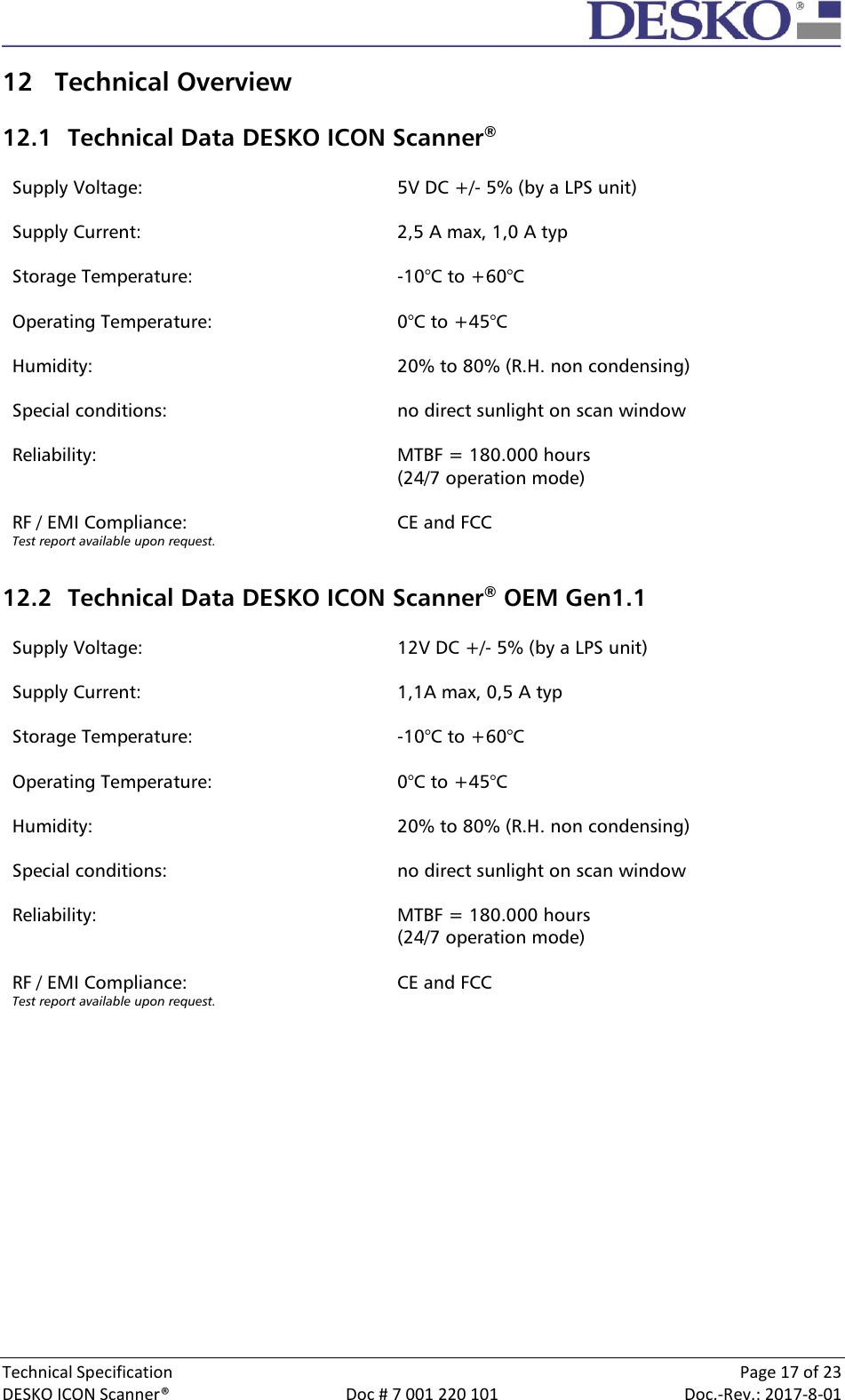  Technical Specification    Page 17 of 23 DESKO ICON Scanner®  Doc # 7 001 220 101  Doc.-Rev.: 2017-8-01  12 Technical Overview  12.1 Technical Data DESKO ICON Scanner®  Supply Voltage: 5V DC +/- 5% (by a LPS unit)  Supply Current: 2,5 A max, 1,0 A typ  Storage Temperature: -10°C to +60°C  Operating Temperature: 0°C to +45°C  Humidity: 20% to 80% (R.H. non condensing)  Special conditions: no direct sunlight on scan window  Reliability: MTBF = 180.000 hours  (24/7 operation mode)  RF / EMI Compliance: Test report available upon request. CE and FCC   12.2 Technical Data DESKO ICON Scanner® OEM Gen1.1  Supply Voltage: 12V DC +/- 5% (by a LPS unit)  Supply Current: 1,1A max, 0,5 A typ  Storage Temperature: -10°C to +60°C  Operating Temperature: 0°C to +45°C  Humidity: 20% to 80% (R.H. non condensing)  Special conditions: no direct sunlight on scan window  Reliability: MTBF = 180.000 hours  (24/7 operation mode)  RF / EMI Compliance: Test report available upon request. CE and FCC      