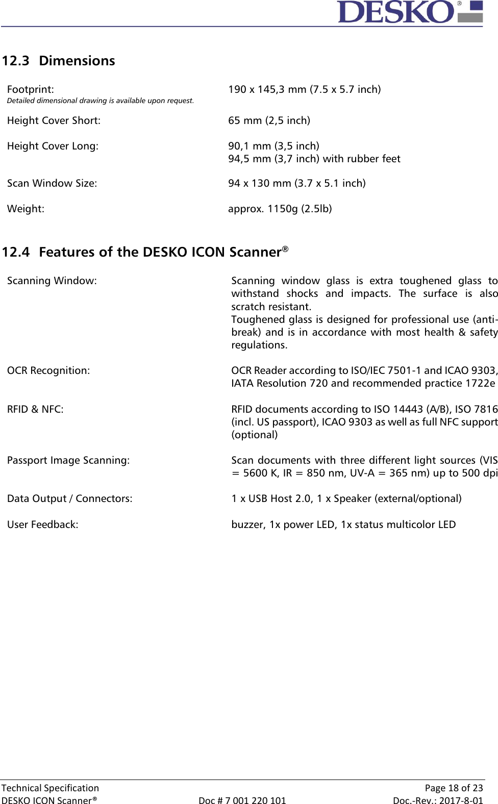  Technical Specification    Page 18 of 23 DESKO ICON Scanner®  Doc # 7 001 220 101  Doc.-Rev.: 2017-8-01   12.3 Dimensions  Footprint: Detailed dimensional drawing is available upon request.  Height Cover Short:  Height Cover Long:   190 x 145,3 mm (7.5 x 5.7 inch)   65 mm (2,5 inch)  90,1 mm (3,5 inch) 94,5 mm (3,7 inch) with rubber feet  Scan Window Size:  94 x 130 mm (3.7 x 5.1 inch)  Weight: approx. 1150g (2.5lb)   12.4 Features of the DESKO ICON Scanner®   Scanning Window: Scanning  window  glass  is  extra  toughened  glass  to withstand  shocks  and  impacts.  The  surface  is  also scratch resistant. Toughened glass is designed for professional use (anti-break) and is in  accordance with most  health &amp; safety regulations.  OCR Recognition: OCR Reader according to ISO/IEC 7501-1 and ICAO 9303, IATA Resolution 720 and recommended practice 1722e  RFID &amp; NFC: RFID documents according to ISO 14443 (A/B), ISO 7816 (incl. US passport), ICAO 9303 as well as full NFC support (optional)  Passport Image Scanning: Scan documents with three different light sources (VIS = 5600 K, IR = 850 nm, UV-A = 365 nm) up to 500 dpi  Data Output / Connectors: 1 x USB Host 2.0, 1 x Speaker (external/optional)  User Feedback: buzzer, 1x power LED, 1x status multicolor LED      