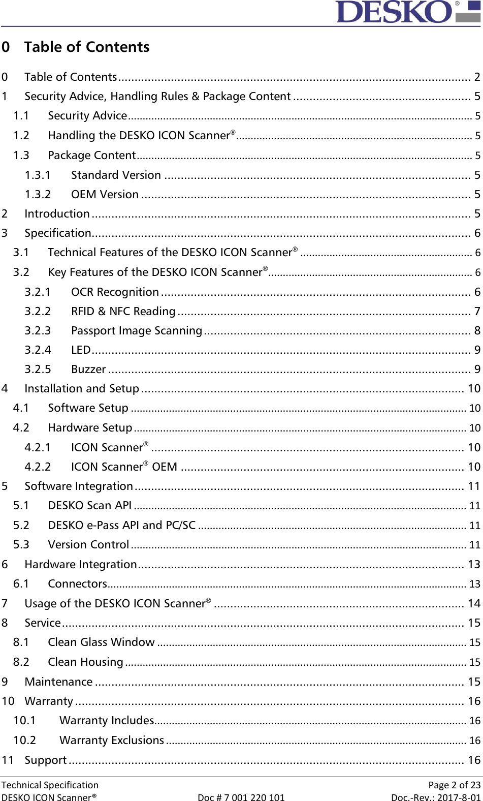  Technical Specification    Page 2 of 23 DESKO ICON Scanner®  Doc # 7 001 220 101  Doc.-Rev.: 2017-8-01  0 Table of Contents  0 Table of Contents ........................................................................................................... 2 1 Security Advice, Handling Rules &amp; Package Content ...................................................... 5 1.1 Security Advice ...................................................................................................................... 5 1.2 Handling the DESKO ICON Scanner® ................................................................................. 5 1.3 Package Content ................................................................................................................... 5 1.3.1 Standard Version ............................................................................................. 5 1.3.2 OEM Version .................................................................................................... 5 2 Introduction ................................................................................................................... 5 3 Specification ................................................................................................................... 6 3.1 Technical Features of the DESKO ICON Scanner® ........................................................... 6 3.2 Key Features of the DESKO ICON Scanner®...................................................................... 6 3.2.1 OCR Recognition .............................................................................................. 6 3.2.2 RFID &amp; NFC Reading ......................................................................................... 7 3.2.3 Passport Image Scanning ................................................................................. 8 3.2.4 LED ................................................................................................................... 9 3.2.5 Buzzer .............................................................................................................. 9 4 Installation and Setup .................................................................................................. 10 4.1 Software Setup ................................................................................................................... 10 4.2 Hardware Setup .................................................................................................................. 10 4.2.1 ICON Scanner® ............................................................................................... 10 4.2.2 ICON Scanner® OEM ...................................................................................... 10 5 Software Integration .................................................................................................... 11 5.1 DESKO Scan API .................................................................................................................. 11 5.2 DESKO e-Pass API and PC/SC ............................................................................................ 11 5.3 Version Control ................................................................................................................... 11 6 Hardware Integration ................................................................................................... 13 6.1 Connectors ........................................................................................................................... 13 7 Usage of the DESKO ICON Scanner® ............................................................................ 14 8 Service .......................................................................................................................... 15 8.1 Clean Glass Window .......................................................................................................... 15 8.2 Clean Housing ..................................................................................................................... 15 9 Maintenance ................................................................................................................ 15 10 Warranty ...................................................................................................................... 16 10.1 Warranty Includes ........................................................................................................... 16 10.2 Warranty Exclusions ....................................................................................................... 16 11 Support ........................................................................................................................ 16 