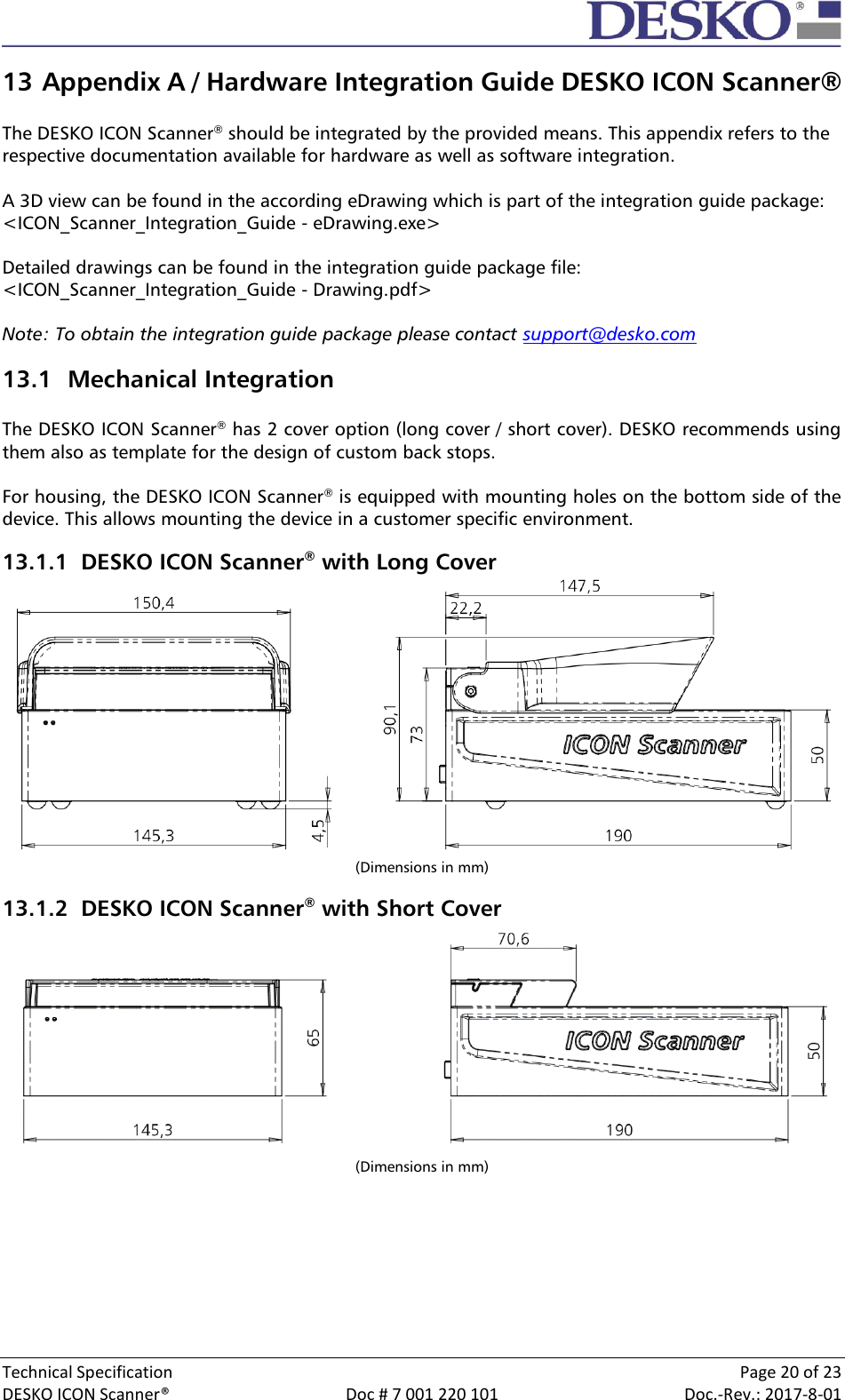  Technical Specification    Page 20 of 23 DESKO ICON Scanner®  Doc # 7 001 220 101  Doc.-Rev.: 2017-8-01  13 Appendix A / Hardware Integration Guide DESKO ICON Scanner®  The DESKO ICON Scanner® should be integrated by the provided means. This appendix refers to the respective documentation available for hardware as well as software integration.  A 3D view can be found in the according eDrawing which is part of the integration guide package: &lt;ICON_Scanner_Integration_Guide - eDrawing.exe&gt;  Detailed drawings can be found in the integration guide package file: &lt;ICON_Scanner_Integration_Guide - Drawing.pdf&gt;  Note: To obtain the integration guide package please contact support@desko.com 13.1 Mechanical Integration  The DESKO ICON Scanner® has 2 cover option (long cover / short cover). DESKO recommends using them also as template for the design of custom back stops.   For housing, the DESKO ICON Scanner® is equipped with mounting holes on the bottom side of the device. This allows mounting the device in a customer specific environment. 13.1.1 DESKO ICON Scanner® with Long Cover  (Dimensions in mm) 13.1.2 DESKO ICON Scanner® with Short Cover  (Dimensions in mm)    