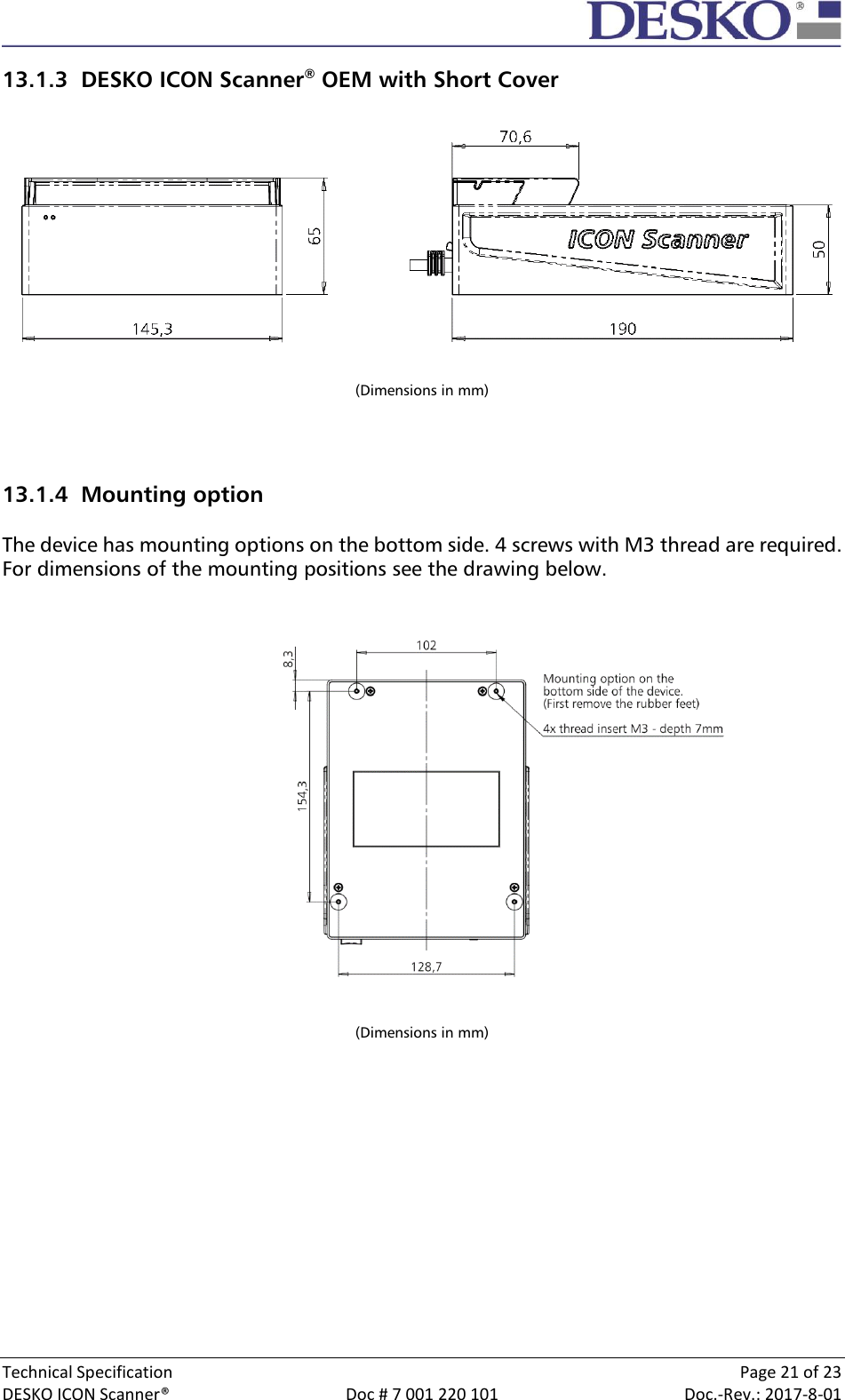  Technical Specification    Page 21 of 23 DESKO ICON Scanner®  Doc # 7 001 220 101  Doc.-Rev.: 2017-8-01  13.1.3 DESKO ICON Scanner® OEM with Short Cover    (Dimensions in mm)   13.1.4 Mounting option  The device has mounting options on the bottom side. 4 screws with M3 thread are required. For dimensions of the mounting positions see the drawing below.                    (Dimensions in mm)      