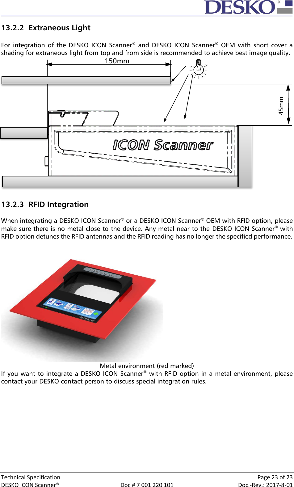  Technical Specification    Page 23 of 23 DESKO ICON Scanner®  Doc # 7 001 220 101  Doc.-Rev.: 2017-8-01  13.2.2 Extraneous Light  For  integration  of  the  DESKO  ICON  Scanner®  and  DESKO  ICON  Scanner®  OEM  with  short  cover  a shading for extraneous light from top and from side is recommended to achieve best image quality.                                                    150mm                13.2.3 RFID Integration  When integrating a DESKO ICON Scanner® or a DESKO ICON Scanner® OEM with RFID option, please make sure there is no metal close to the device. Any metal near to the  DESKO ICON Scanner® with RFID option detunes the RFID antennas and the RFID reading has no longer the specified performance.  Metal environment (red marked) If you want to integrate a DESKO ICON Scanner® with RFID option in a metal environment, please contact your DESKO contact person to discuss special integration rules. 45mm 