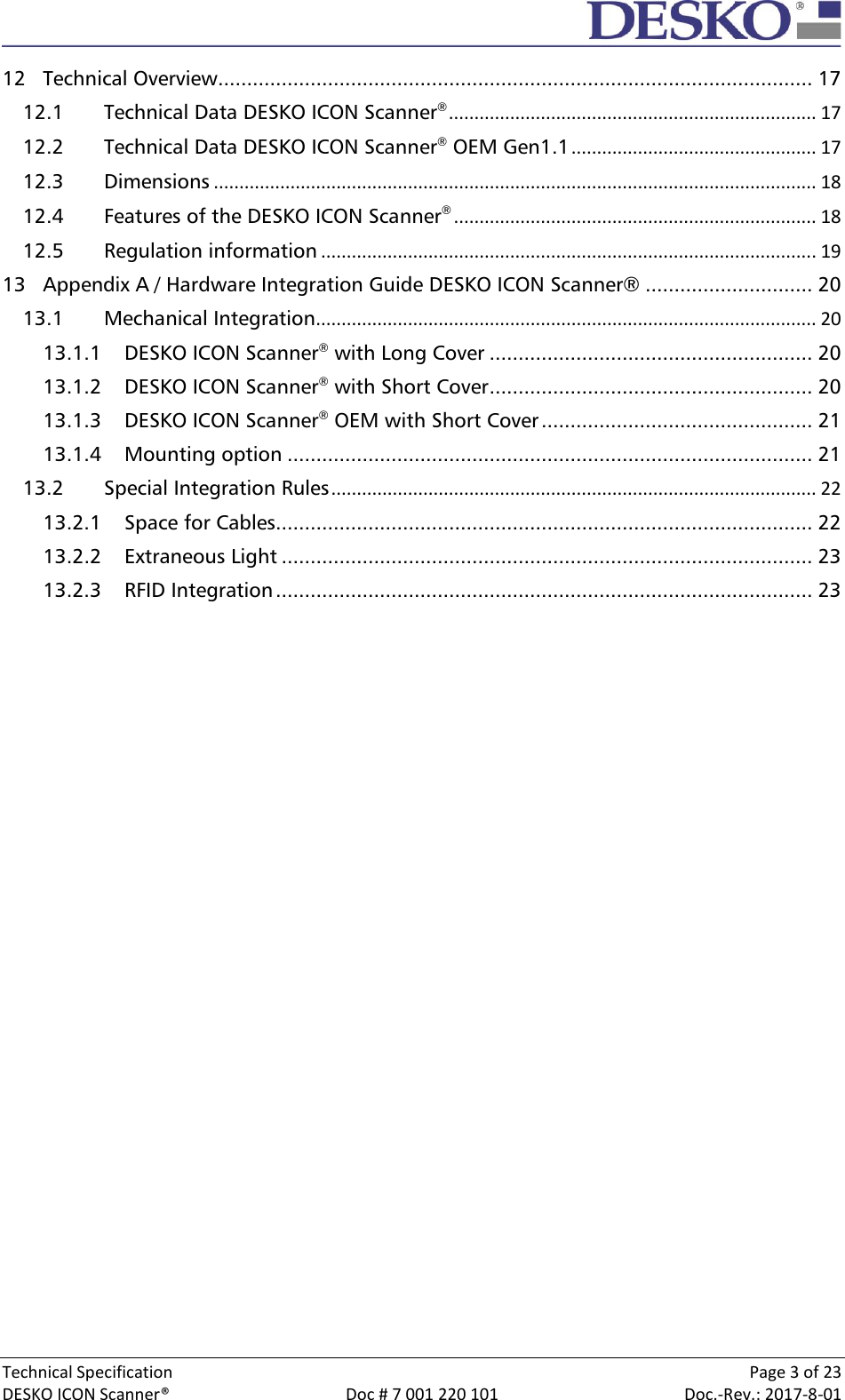  Technical Specification    Page 3 of 23 DESKO ICON Scanner®  Doc # 7 001 220 101  Doc.-Rev.: 2017-8-01  12 Technical Overview ....................................................................................................... 17 12.1 Technical Data DESKO ICON Scanner® ........................................................................ 17 12.2 Technical Data DESKO ICON Scanner® OEM Gen1.1 ................................................ 17 12.3 Dimensions ...................................................................................................................... 18 12.4 Features of the DESKO ICON Scanner® ....................................................................... 18 12.5 Regulation information ................................................................................................. 19 13 Appendix A / Hardware Integration Guide DESKO ICON Scanner® ............................. 20 13.1 Mechanical Integration .................................................................................................. 20 13.1.1 DESKO ICON Scanner® with Long Cover ........................................................ 20 13.1.2 DESKO ICON Scanner® with Short Cover ........................................................ 20 13.1.3 DESKO ICON Scanner® OEM with Short Cover ............................................... 21 13.1.4 Mounting option ........................................................................................... 21 13.2 Special Integration Rules ............................................................................................... 22 13.2.1 Space for Cables............................................................................................. 22 13.2.2 Extraneous Light ............................................................................................ 23 13.2.3 RFID Integration ............................................................................................. 23     