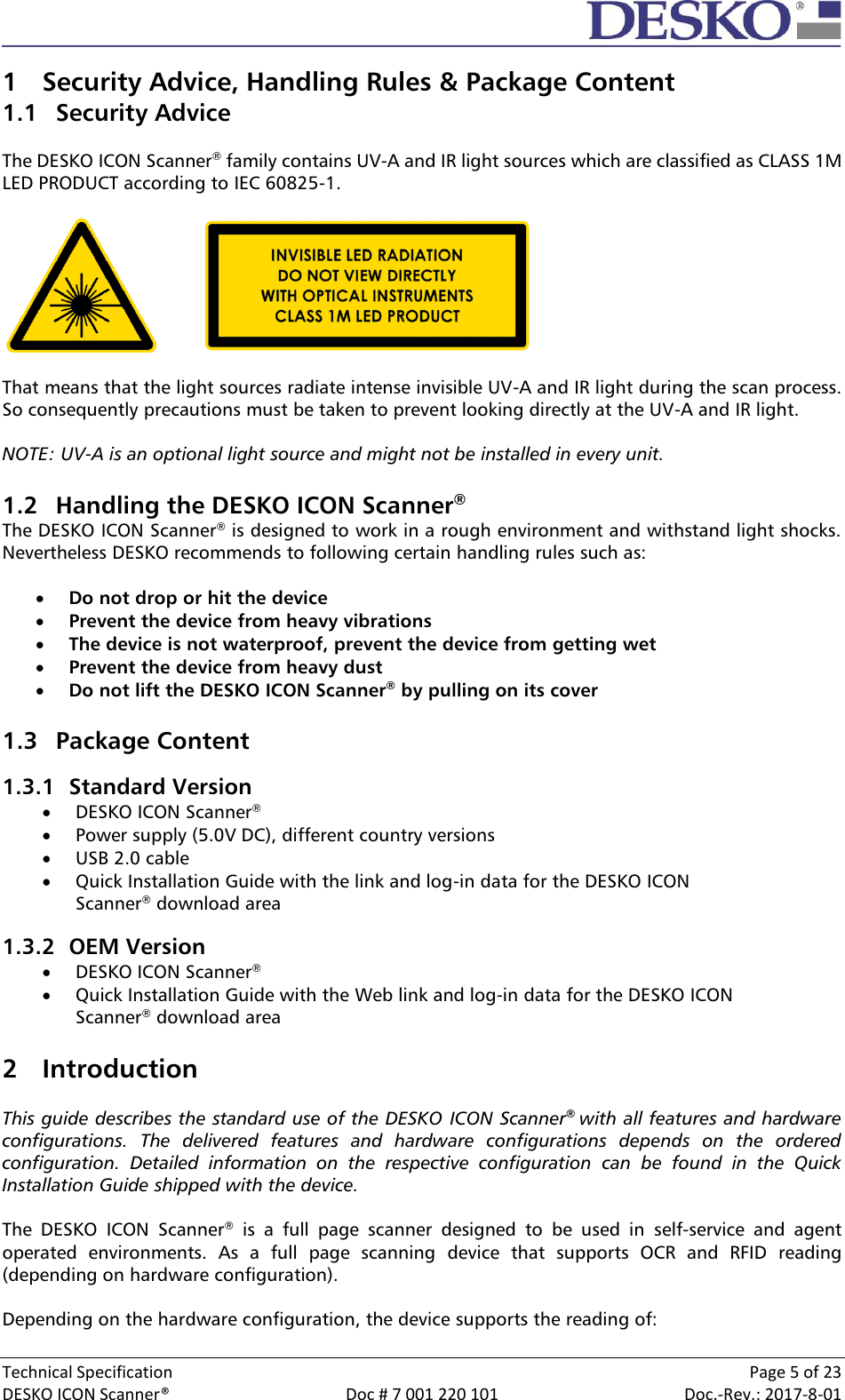  Technical Specification    Page 5 of 23 DESKO ICON Scanner®  Doc # 7 001 220 101  Doc.-Rev.: 2017-8-01  1 Security Advice, Handling Rules &amp; Package Content 1.1 Security Advice  The DESKO ICON Scanner® family contains UV-A and IR light sources which are classified as CLASS 1M LED PRODUCT according to IEC 60825-1.      That means that the light sources radiate intense invisible UV-A and IR light during the scan process. So consequently precautions must be taken to prevent looking directly at the UV-A and IR light.   NOTE: UV-A is an optional light source and might not be installed in every unit.   1.2 Handling the DESKO ICON Scanner® The DESKO ICON Scanner® is designed to work in a rough environment and withstand light shocks. Nevertheless DESKO recommends to following certain handling rules such as:   Do not drop or hit the device  Prevent the device from heavy vibrations  The device is not waterproof, prevent the device from getting wet  Prevent the device from heavy dust  Do not lift the DESKO ICON Scanner® by pulling on its cover  1.3 Package Content 1.3.1 Standard Version  DESKO ICON Scanner®  Power supply (5.0V DC), different country versions  USB 2.0 cable  Quick Installation Guide with the link and log-in data for the DESKO ICON Scanner® download area 1.3.2 OEM Version  DESKO ICON Scanner®  Quick Installation Guide with the Web link and log-in data for the DESKO ICON Scanner® download area  2 Introduction  This guide describes the standard use of the DESKO ICON Scanner®  with all features and hardware configurations.  The  delivered  features  and  hardware  configurations  depends  on  the  ordered configuration.  Detailed  information  on  the  respective  configuration  can  be  found  in  the  Quick Installation Guide shipped with the device.  The  DESKO  ICON  Scanner®  is  a  full  page  scanner  designed  to  be  used  in  self-service  and  agent operated  environments.  As  a  full  page  scanning  device  that  supports  OCR  and  RFID  reading (depending on hardware configuration).   Depending on the hardware configuration, the device supports the reading of: 
