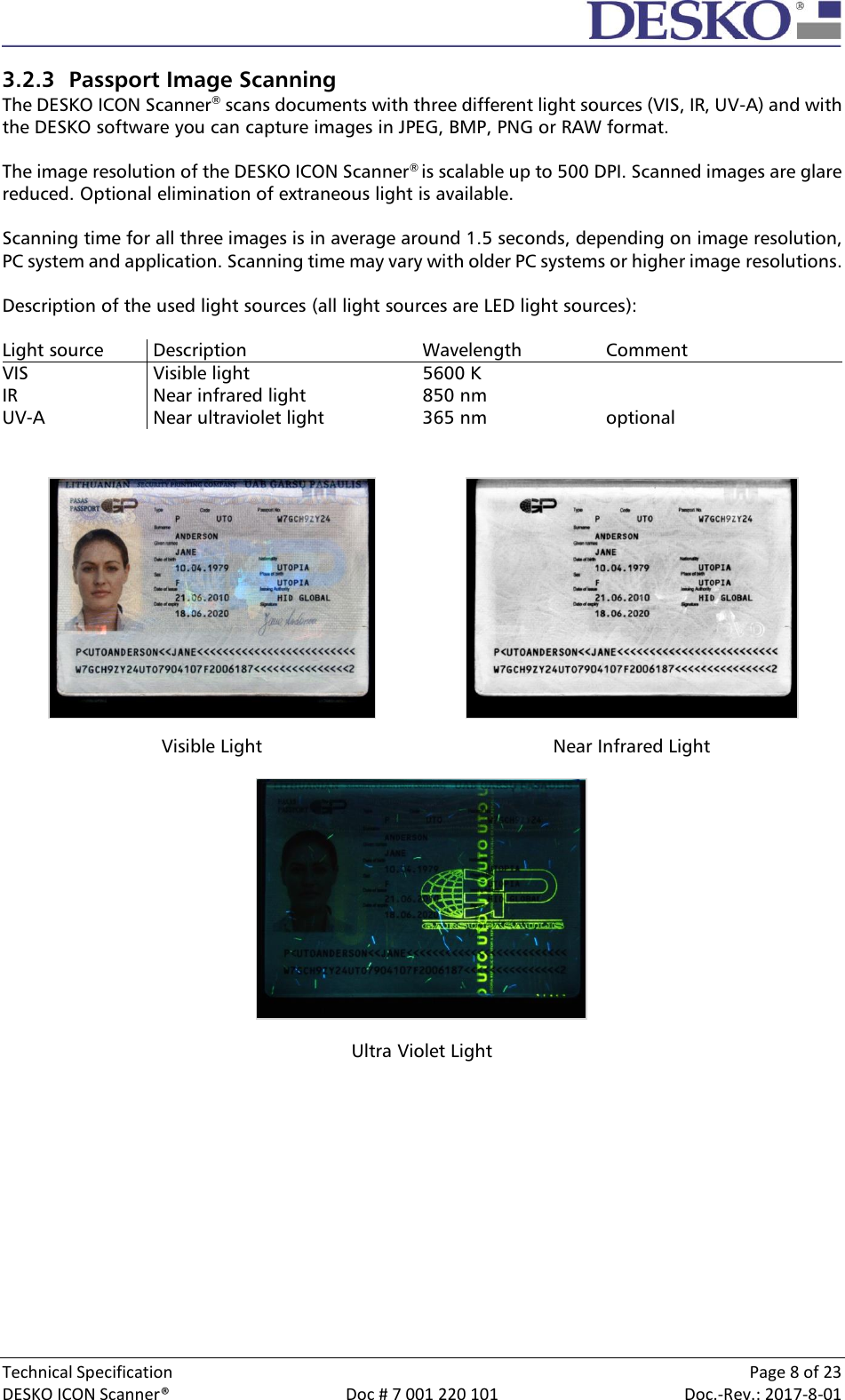  Technical Specification    Page 8 of 23 DESKO ICON Scanner®  Doc # 7 001 220 101  Doc.-Rev.: 2017-8-01  3.2.3 Passport Image Scanning The DESKO ICON Scanner® scans documents with three different light sources (VIS, IR, UV-A) and with the DESKO software you can capture images in JPEG, BMP, PNG or RAW format.  The image resolution of the DESKO ICON Scanner® is scalable up to 500 DPI. Scanned images are glare reduced. Optional elimination of extraneous light is available.  Scanning time for all three images is in average around 1.5 seconds, depending on image resolution, PC system and application. Scanning time may vary with older PC systems or higher image resolutions.  Description of the used light sources (all light sources are LED light sources):  Light source  Description Wavelength Comment VIS  Visible light 5600 K  IR  Near infrared light 850 nm  UV-A  Near ultraviolet light 365 nm optional     Visible Light Near Infrared Light  Ultra Violet Light    