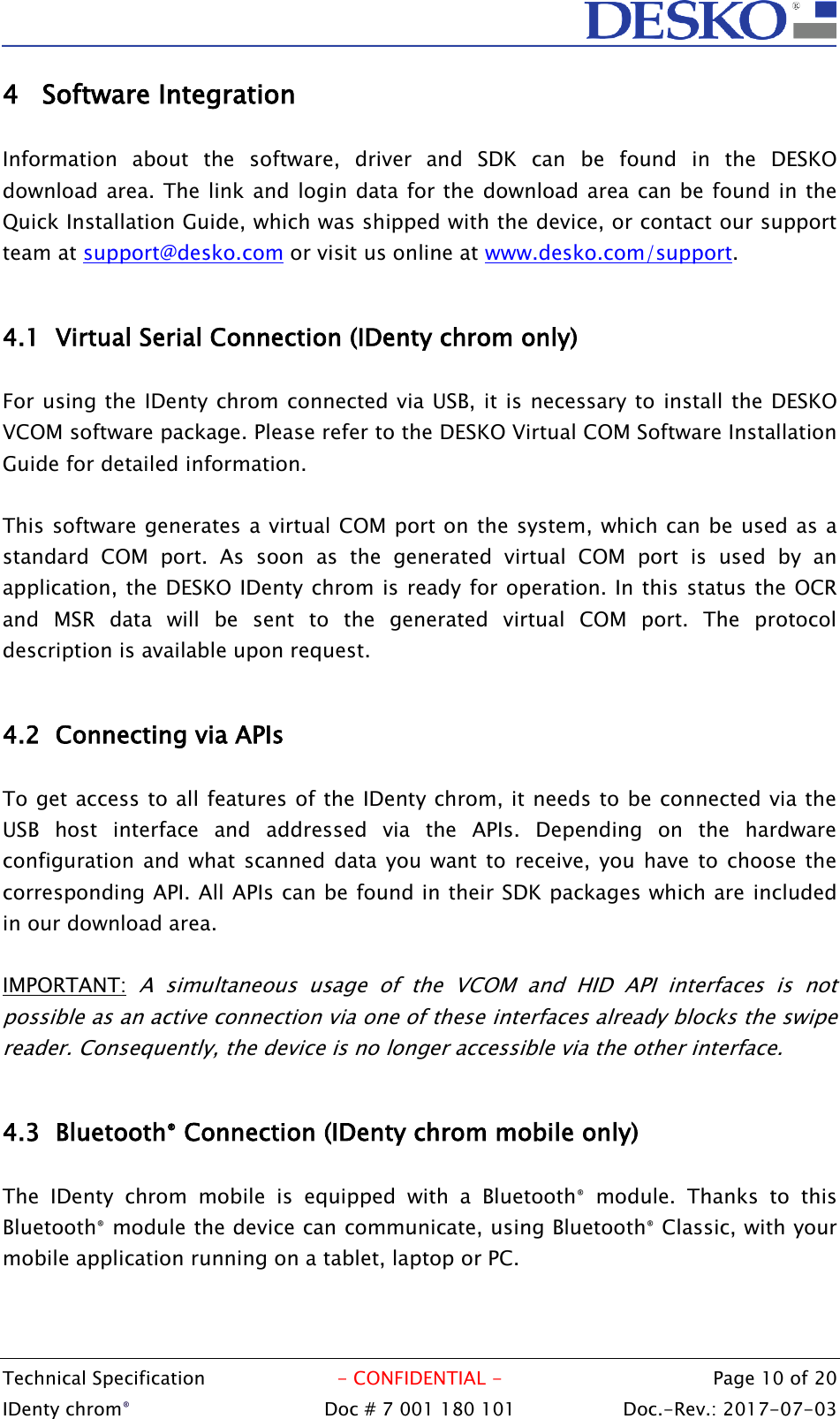  Technical Specification  - CONFIDENTIAL -  Page 10 of 20 IDenty chrom®  Doc # 7 001 180 101   Doc.-Rev.: 2017-07-03   4 Software Integration  Information  about  the  software,  driver  and  SDK  can  be  found  in  the  DESKO download area. The link and login data for the download area can be found in the Quick Installation Guide, which was shipped with the device, or contact our support team at support@desko.com or visit us online at www.desko.com/support.   4.1 Virtual Serial Connection (IDenty chrom only)  For using the IDenty chrom connected via USB, it is necessary to install the DESKO VCOM software package. Please refer to the DESKO Virtual COM Software Installation Guide for detailed information.  This software generates a virtual COM port on the system, which can be used as a standard  COM  port.  As  soon  as  the  generated  virtual  COM  port  is  used  by  an application, the DESKO IDenty chrom is ready for operation. In this status the OCR and  MSR  data  will  be  sent  to  the  generated  virtual  COM  port.  The  protocol description is available upon request.  4.2 Connecting via APIs  To get access to all features of the IDenty chrom, it needs to be connected via the USB  host  interface  and  addressed  via  the  APIs.  Depending  on  the  hardware configuration and what scanned  data you want to receive, you have  to  choose the corresponding API. All APIs can be found in their SDK packages which are included in our download area.  IMPORTANT: A  simultaneous  usage  of  the  VCOM  and  HID  API  interfaces  is  not possible as an active connection via one of these interfaces already blocks the swipe reader. Consequently, the device is no longer accessible via the other interface.  4.3 Bluetooth® Connection (IDenty chrom mobile only)  The  IDenty  chrom  mobile  is  equipped  with  a  Bluetooth®  module.  Thanks  to  this Bluetooth® module the device can communicate, using Bluetooth® Classic, with your mobile application running on a tablet, laptop or PC.   