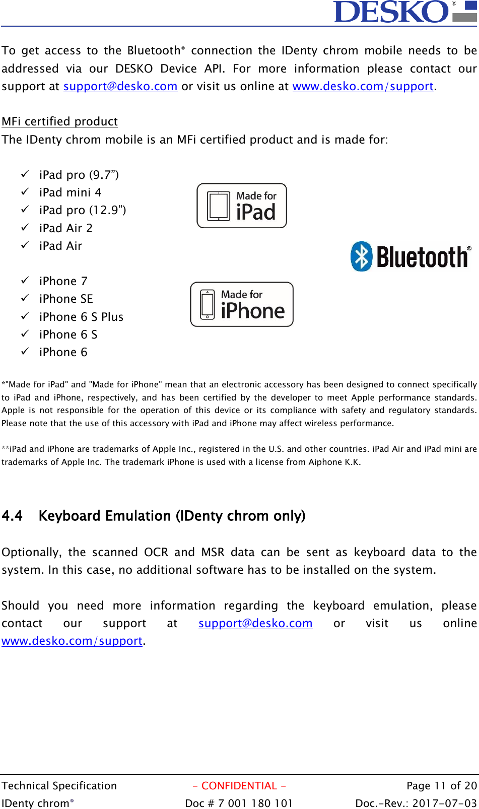  Technical Specification  - CONFIDENTIAL -  Page 11 of 20 IDenty chrom®  Doc # 7 001 180 101   Doc.-Rev.: 2017-07-03   To  get  access  to  the  Bluetooth®  connection  the  IDenty  chrom  mobile  needs  to  be addressed  via  our  DESKO  Device  API.  For  more  information  please  contact  our support at support@desko.com or visit us online at www.desko.com/support.   MFi certified product The IDenty chrom mobile is an MFi certified product and is made for:   iPad pro (9.7”)  iPad mini 4  iPad pro (12.9”)  iPad Air 2  iPad Air   iPhone 7  iPhone SE  iPhone 6 S Plus  iPhone 6 S  iPhone 6  *&quot;Made for iPad&quot; and &quot;Made for iPhone&quot; mean that an electronic accessory has been designed to connect specifically to  iPad  and  iPhone,  respectively, and  has  been  certified  by  the  developer  to  meet  Apple  performance  standards. Apple  is  not  responsible  for  the  operation  of  this  device  or  its  compliance  with  safety  and  regulatory  standards. Please note that the use of this accessory with iPad and iPhone may affect wireless performance.  **iPad and iPhone are trademarks of Apple Inc., registered in the U.S. and other countries. iPad Air and iPad mini are trademarks of Apple Inc. The trademark iPhone is used with a license from Aiphone K.K.   4.4 Keyboard Emulation (IDenty chrom only)  Optionally,  the  scanned  OCR  and  MSR  data  can  be  sent  as  keyboard  data  to  the system. In this case, no additional software has to be installed on the system.  Should  you  need  more  information  regarding  the  keyboard  emulation,  please contact  our  support  at  support@desko.com  or  visit  us  online www.desko.com/support. 