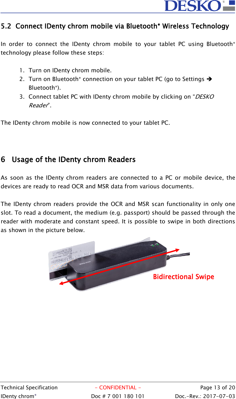  Technical Specification  - CONFIDENTIAL -  Page 13 of 20 IDenty chrom®  Doc # 7 001 180 101   Doc.-Rev.: 2017-07-03   5.2 Connect IDenty chrom mobile via Bluetooth® Wireless Technology  In  order  to  connect  the  IDenty  chrom  mobile  to  your  tablet  PC  using  Bluetooth® technology please follow these steps:  1. Turn on IDenty chrom mobile. 2. Turn on Bluetooth® connection on your tablet PC (go to Settings  Bluetooth®). 3. Connect tablet PC with IDenty chrom mobile by clicking on “DESKO Reader”.  The IDenty chrom mobile is now connected to your tablet PC.    6 Usage of the IDenty chrom Readers  As  soon as  the IDenty chrom  readers  are  connected to  a PC or mobile device,  the devices are ready to read OCR and MSR data from various documents.  The IDenty chrom readers provide the OCR and MSR scan functionality in only one slot. To read a document, the medium (e.g. passport) should be passed through the reader with moderate and constant speed. It is possible to swipe in both directions as shown in the picture below.  Bidirectional Swipe 