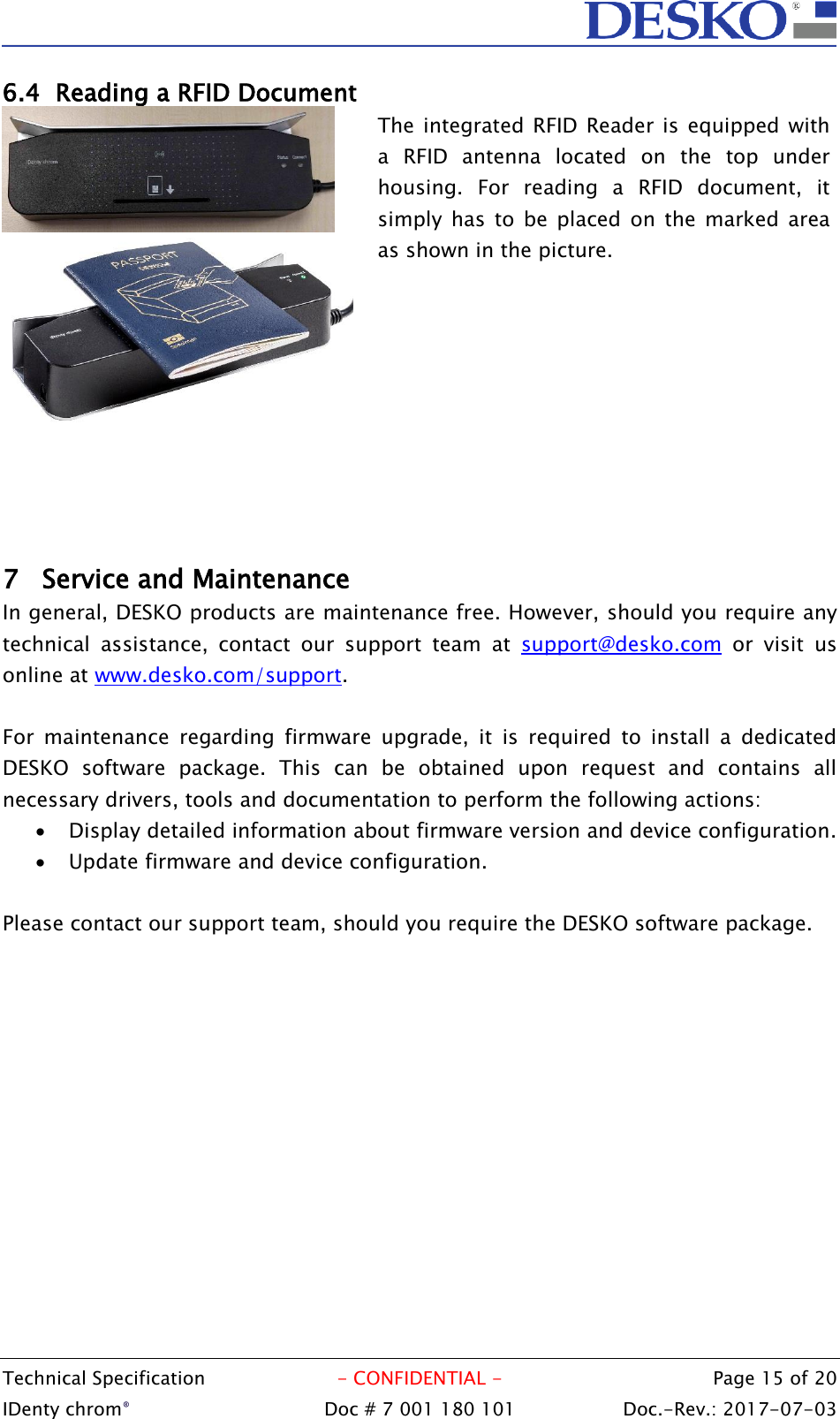  Technical Specification  - CONFIDENTIAL -  Page 15 of 20 IDenty chrom®  Doc # 7 001 180 101   Doc.-Rev.: 2017-07-03   6.4 Reading a RFID Document      The integrated  RFID Reader is equipped with a  RFID  antenna  located  on  the  top  under  housing.  For  reading  a  RFID  document,  it simply  has  to  be  placed  on  the  marked  area as shown in the picture. 7 Service and Maintenance In general, DESKO products are maintenance free. However, should you require any technical  assistance,  contact  our  support  team  at  support@desko.com  or  visit  us online at www.desko.com/support.   For  maintenance  regarding  firmware  upgrade,  it  is  required  to  install  a  dedicated DESKO  software  package.  This  can  be  obtained  upon  request  and  contains  all necessary drivers, tools and documentation to perform the following actions:  Display detailed information about firmware version and device configuration.  Update firmware and device configuration.  Please contact our support team, should you require the DESKO software package.      