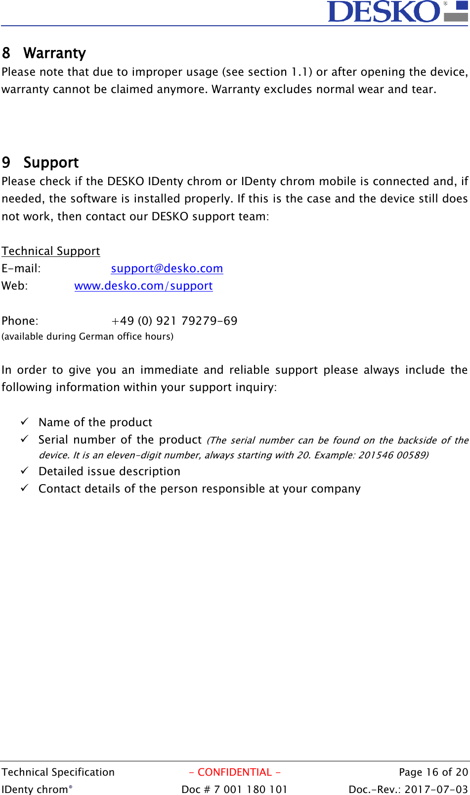  Technical Specification  - CONFIDENTIAL -  Page 16 of 20 IDenty chrom®  Doc # 7 001 180 101   Doc.-Rev.: 2017-07-03   8 Warranty  Please note that due to improper usage (see section 1.1) or after opening the device, warranty cannot be claimed anymore. Warranty excludes normal wear and tear.    9 Support Please check if the DESKO IDenty chrom or IDenty chrom mobile is connected and, if needed, the software is installed properly. If this is the case and the device still does not work, then contact our DESKO support team:  Technical Support E-mail:    support@desko.com  Web:    www.desko.com/support   Phone:    +49 (0) 921 79279-69 (available during German office hours)  In  order  to  give  you  an  immediate  and  reliable  support  please  always  include  the following information within your support inquiry:   Name of the product  Serial number of the product  (The  serial  number  can  be  found  on  the  backside  of  the device. It is an eleven-digit number, always starting with 20. Example: 201546 00589)  Detailed issue description  Contact details of the person responsible at your company  