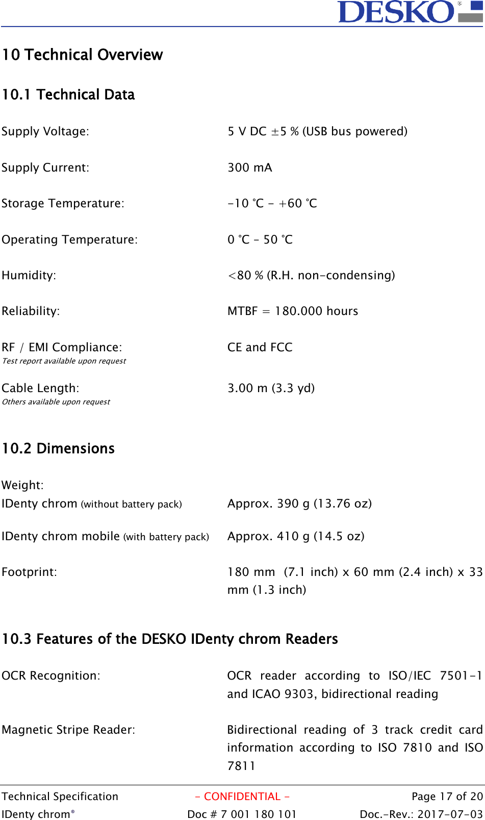  Technical Specification  - CONFIDENTIAL -  Page 17 of 20 IDenty chrom®  Doc # 7 001 180 101   Doc.-Rev.: 2017-07-03   10 Technical Overview  10.1 Technical Data  Supply Voltage:        5 V DC ±5 % (USB bus powered)  Supply Current:        300 mA  Storage Temperature:      -10 °C - +60 °C  Operating Temperature:      0 °C – 50 °C  Humidity:          &lt;80 % (R.H. non-condensing)  Reliability:          MTBF = 180.000 hours  RF / EMI Compliance:      CE and FCC Test report available upon request  Cable Length:        3.00 m (3.3 yd) Others available upon request  10.2 Dimensions          Weight:           IDenty chrom (without battery pack)    Approx. 390 g (13.76 oz)  IDenty chrom mobile (with battery pack)   Approx. 410 g (14.5 oz)  Footprint:   180 mm  (7.1 inch) x 60 mm (2.4 inch) x 33 mm (1.3 inch)  10.3 Features of the DESKO IDenty chrom Readers  OCR Recognition:  OCR  reader  according  to  ISO/IEC  7501-1 and ICAO 9303, bidirectional reading  Magnetic Stripe Reader:  Bidirectional  reading  of  3  track  credit  card information  according  to  ISO  7810  and  ISO 7811 