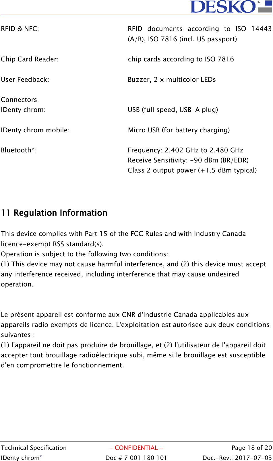  Technical Specification  - CONFIDENTIAL -  Page 18 of 20 IDenty chrom®  Doc # 7 001 180 101   Doc.-Rev.: 2017-07-03   RFID &amp; NFC:  RFID  documents  according  to  ISO  14443 (A/B), ISO 7816 (incl. US passport)  Chip Card Reader:    chip cards according to ISO 7816  User Feedback:  Buzzer, 2 x multicolor LEDs  Connectors IDenty chrom:  USB (full speed, USB-A plug)  IDenty chrom mobile:      Micro USB (for battery charging)  Bluetooth®:  Frequency: 2.402 GHz to 2.480 GHz Receive Sensitivity: -90 dBm (BR/EDR) Class 2 output power (+1.5 dBm typical)    11 Regulation Information  This device complies with Part 15 of the FCC Rules and with Industry Canada licence-exempt RSS standard(s). Operation is subject to the following two conditions: (1) This device may not cause harmful interference, and (2) this device must accept any interference received, including interference that may cause undesired operation.   Le présent appareil est conforme aux CNR d&apos;Industrie Canada applicables aux appareils radio exempts de licence. L&apos;exploitation est autorisée aux deux conditions suivantes :  (1) l&apos;appareil ne doit pas produire de brouillage, et (2) l&apos;utilisateur de l&apos;appareil doit accepter tout brouillage radioélectrique subi, même si le brouillage est susceptible d&apos;en compromettre le fonctionnement.     