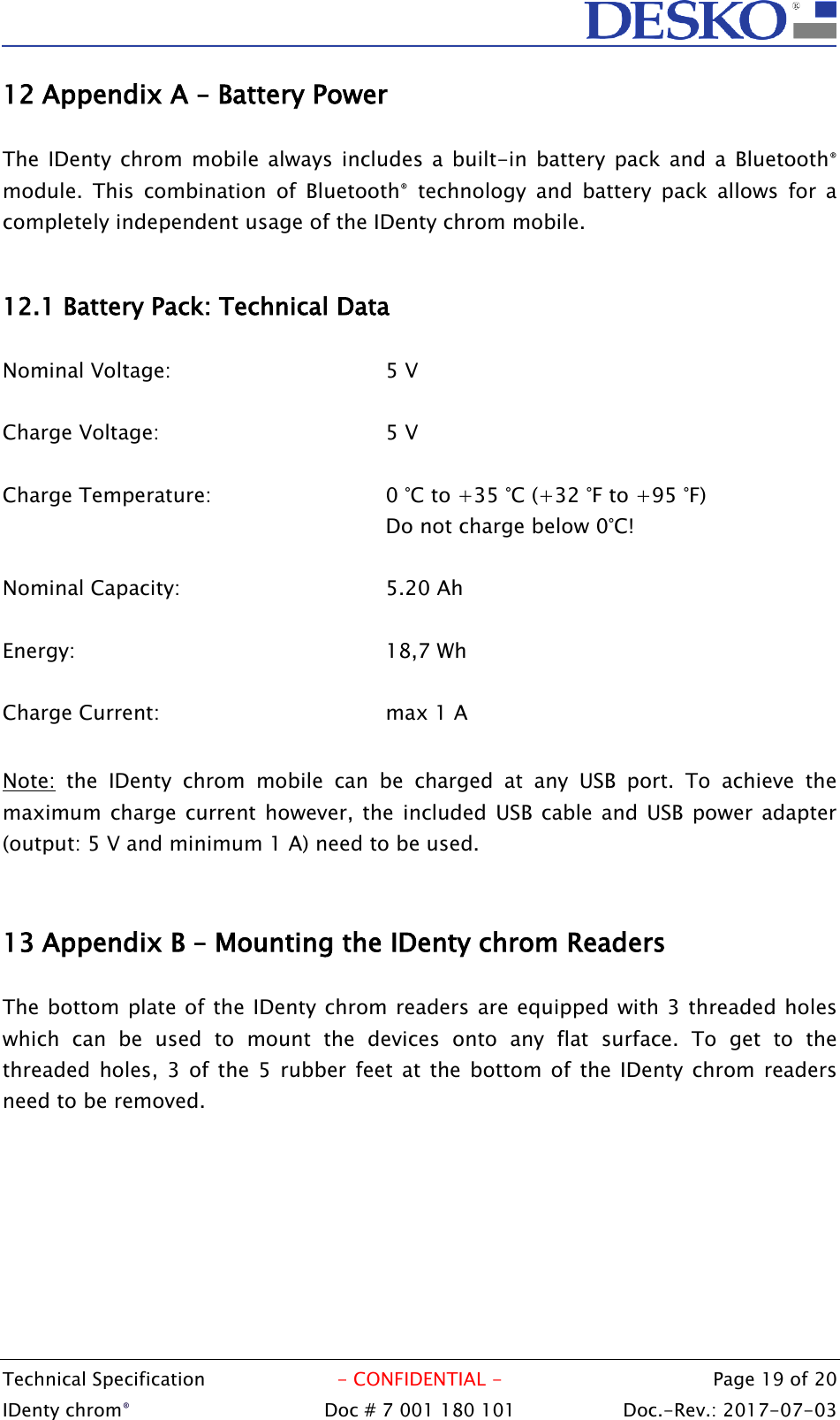  Technical Specification  - CONFIDENTIAL -  Page 19 of 20 IDenty chrom®  Doc # 7 001 180 101   Doc.-Rev.: 2017-07-03   12 Appendix A – Battery Power  The IDenty  chrom mobile  always  includes a built-in battery pack  and  a  Bluetooth® module.  This  combination  of  Bluetooth®  technology  and  battery  pack  allows  for  a completely independent usage of the IDenty chrom mobile.   12.1 Battery Pack: Technical Data  Nominal Voltage: 5 V  Charge Voltage: 5 V  Charge Temperature:  0 °C to +35 °C (+32 °F to +95 °F) Do not charge below 0°C!  Nominal Capacity: 5.20 Ah  Energy: 18,7 Wh  Charge Current: max 1 A  Note:  the  IDenty  chrom  mobile  can  be  charged  at  any  USB  port.  To  achieve  the maximum charge  current  however, the included  USB cable and  USB  power adapter (output: 5 V and minimum 1 A) need to be used.   13 Appendix B – Mounting the IDenty chrom Readers  The bottom plate of the IDenty chrom readers are equipped with 3 threaded holes which  can  be  used  to  mount  the  devices  onto  any  flat  surface.  To  get  to  the threaded  holes, 3 of the 5  rubber  feet  at  the bottom of  the IDenty chrom readers need to be removed. 