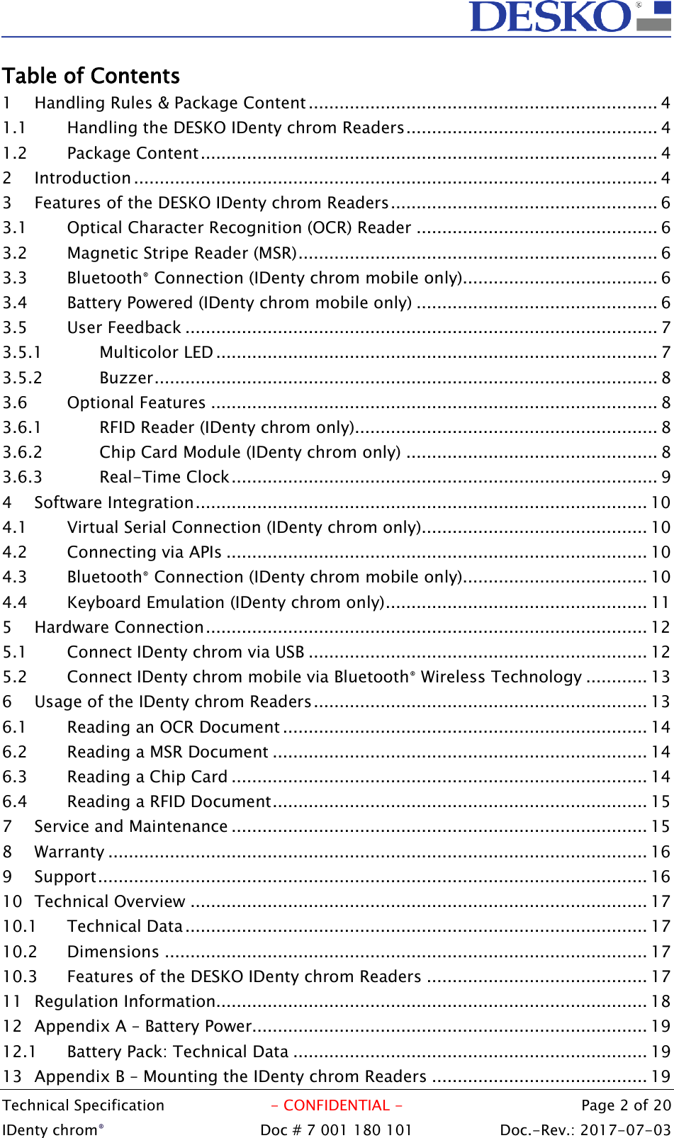  Technical Specification  - CONFIDENTIAL -  Page 2 of 20 IDenty chrom®  Doc # 7 001 180 101   Doc.-Rev.: 2017-07-03   Table of Contents 1 Handling Rules &amp; Package Content .................................................................... 4 1.1 Handling the DESKO IDenty chrom Readers ................................................. 4 1.2 Package Content ......................................................................................... 4 2 Introduction ...................................................................................................... 4 3 Features of the DESKO IDenty chrom Readers .................................................... 6 3.1 Optical Character Recognition (OCR) Reader ............................................... 6 3.2 Magnetic Stripe Reader (MSR) ...................................................................... 6 3.3 Bluetooth® Connection (IDenty chrom mobile only)...................................... 6 3.4 Battery Powered (IDenty chrom mobile only) ............................................... 6 3.5 User Feedback ............................................................................................ 7 3.5.1 Multicolor LED ...................................................................................... 7 3.5.2 Buzzer .................................................................................................. 8 3.6 Optional Features ....................................................................................... 8 3.6.1 RFID Reader (IDenty chrom only)........................................................... 8 3.6.2 Chip Card Module (IDenty chrom only) ................................................. 8 3.6.3 Real-Time Clock ................................................................................... 9 4 Software Integration ........................................................................................ 10 4.1 Virtual Serial Connection (IDenty chrom only)............................................ 10 4.2 Connecting via APIs .................................................................................. 10 4.3 Bluetooth® Connection (IDenty chrom mobile only).................................... 10 4.4 Keyboard Emulation (IDenty chrom only) ................................................... 11 5 Hardware Connection ...................................................................................... 12 5.1 Connect IDenty chrom via USB .................................................................. 12 5.2 Connect IDenty chrom mobile via Bluetooth® Wireless Technology ............ 13 6 Usage of the IDenty chrom Readers ................................................................. 13 6.1 Reading an OCR Document ....................................................................... 14 6.2 Reading a MSR Document ......................................................................... 14 6.3 Reading a Chip Card ................................................................................. 14 6.4 Reading a RFID Document ......................................................................... 15 7 Service and Maintenance ................................................................................. 15 8 Warranty ......................................................................................................... 16 9 Support ........................................................................................................... 16 10 Technical Overview ......................................................................................... 17 10.1 Technical Data .......................................................................................... 17 10.2 Dimensions .............................................................................................. 17 10.3 Features of the DESKO IDenty chrom Readers ........................................... 17 11 Regulation Information.................................................................................... 18 12 Appendix A – Battery Power............................................................................. 19 12.1 Battery Pack: Technical Data ..................................................................... 19 13 Appendix B – Mounting the IDenty chrom Readers .......................................... 19 
