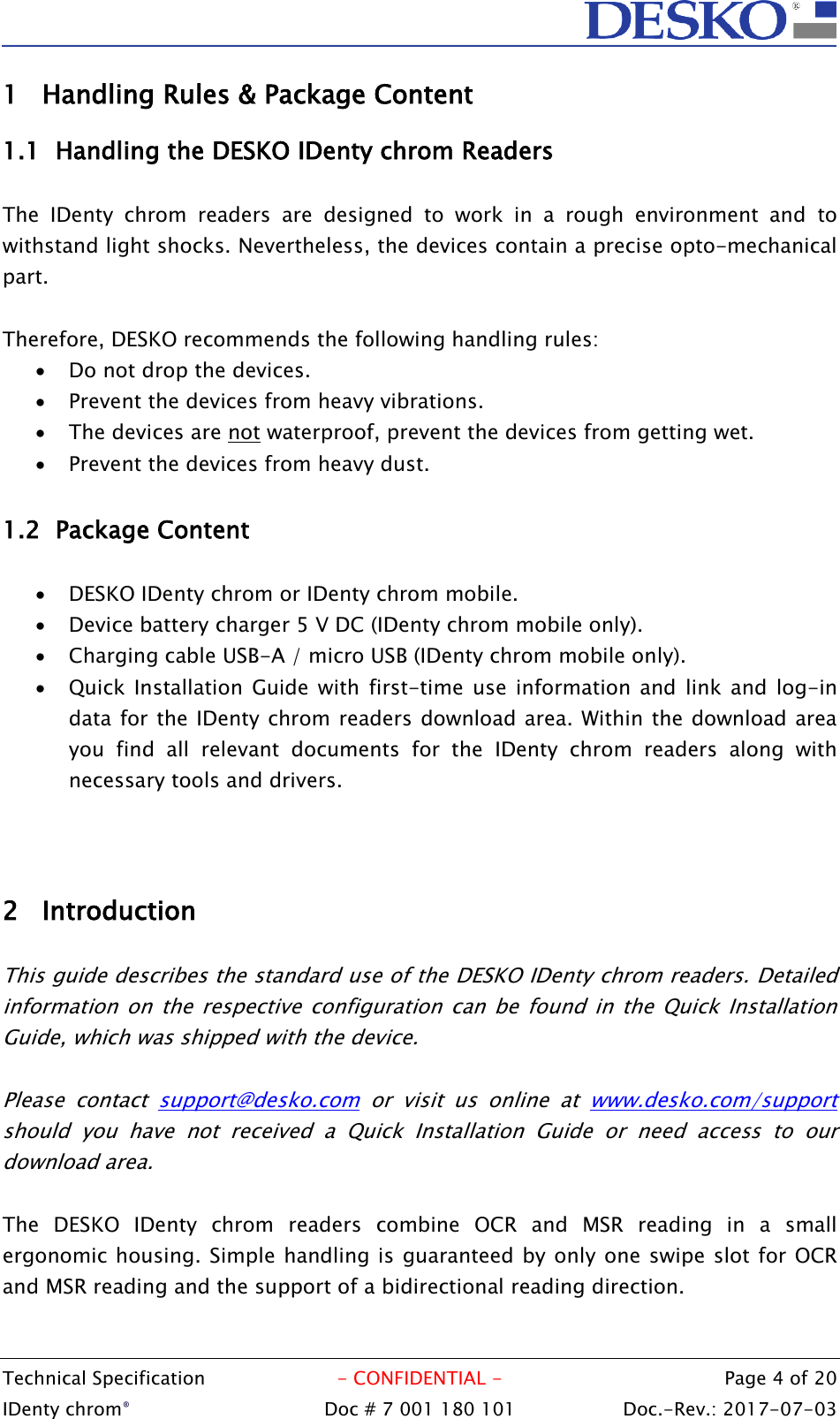  Technical Specification  - CONFIDENTIAL -  Page 4 of 20 IDenty chrom®  Doc # 7 001 180 101   Doc.-Rev.: 2017-07-03   1 Handling Rules &amp; Package Content 1.1 Handling the DESKO IDenty chrom Readers  The  IDenty  chrom  readers  are  designed  to  work  in  a  rough  environment  and  to withstand light shocks. Nevertheless, the devices contain a precise opto-mechanical part.  Therefore, DESKO recommends the following handling rules:  Do not drop the devices.  Prevent the devices from heavy vibrations.  The devices are not waterproof, prevent the devices from getting wet.   Prevent the devices from heavy dust.  1.2 Package Content   DESKO IDenty chrom or IDenty chrom mobile.  Device battery charger 5 V DC (IDenty chrom mobile only).  Charging cable USB-A / micro USB (IDenty chrom mobile only).  Quick  Installation  Guide with  first-time use information  and  link  and  log-in data for the IDenty chrom readers download area. Within the download area you  find  all  relevant  documents  for  the  IDenty  chrom  readers  along  with necessary tools and drivers.    2 Introduction  This guide describes the standard use of the DESKO IDenty chrom readers. Detailed information on  the respective configuration  can  be  found  in  the Quick  Installation Guide, which was shipped with the device.  Please  contact  support@desko.com  or  visit  us  online  at  www.desko.com/support should  you  have  not  received  a  Quick  Installation  Guide  or  need  access  to  our download area.  The  DESKO  IDenty  chrom  readers  combine  OCR  and  MSR  reading  in  a  small ergonomic housing. Simple handling is guaranteed by only one swipe slot for OCR and MSR reading and the support of a bidirectional reading direction.   