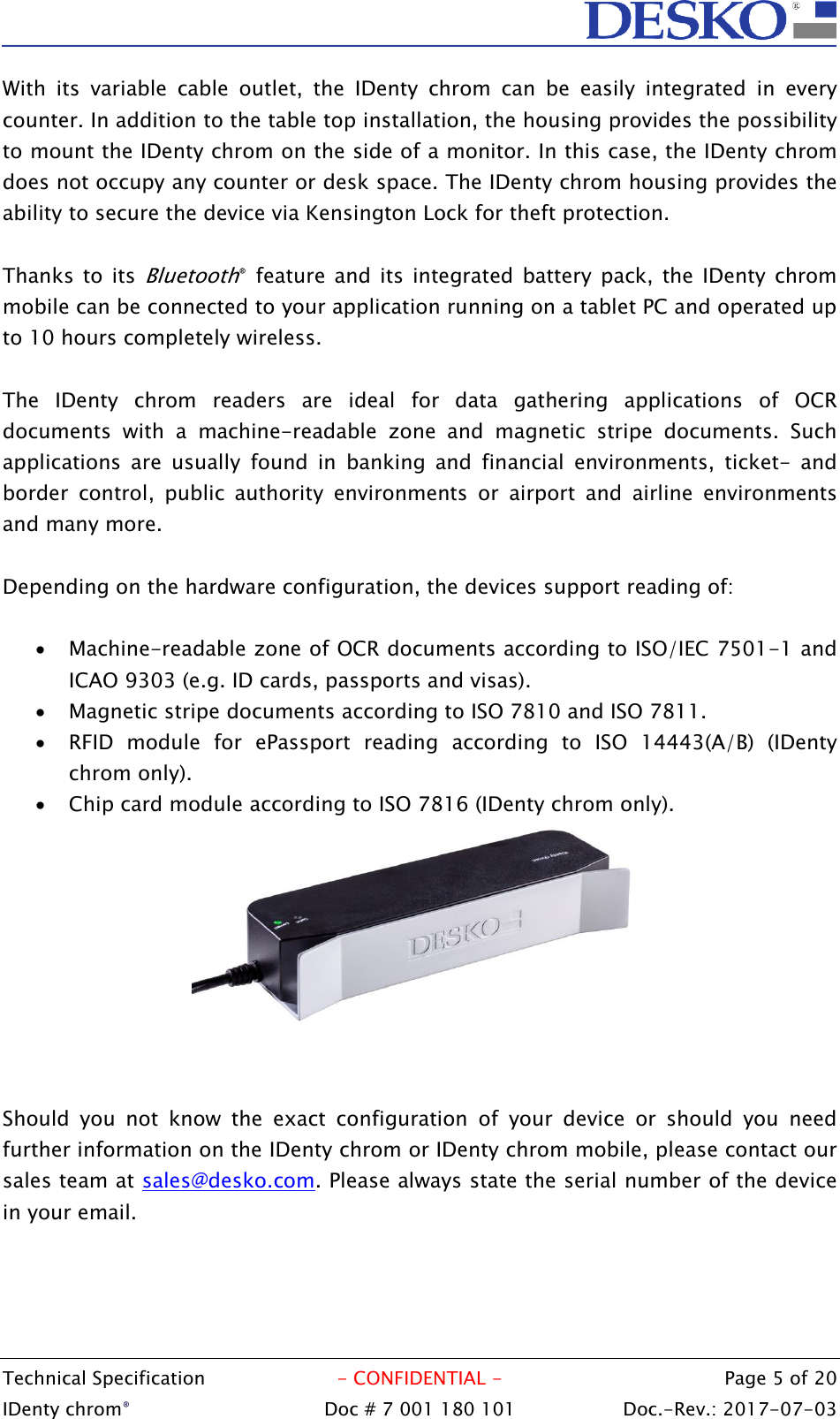  Technical Specification  - CONFIDENTIAL -  Page 5 of 20 IDenty chrom®  Doc # 7 001 180 101   Doc.-Rev.: 2017-07-03   With  its  variable  cable  outlet,  the  IDenty  chrom  can  be  easily  integrated  in  every counter. In addition to the table top installation, the housing provides the possibility to mount the IDenty chrom on the side of a monitor. In this case, the IDenty chrom does not occupy any counter or desk space. The IDenty chrom housing provides the ability to secure the device via Kensington Lock for theft protection.  Thanks to its Bluetooth®  feature and its integrated  battery  pack,  the IDenty chrom mobile can be connected to your application running on a tablet PC and operated up to 10 hours completely wireless.   The  IDenty  chrom  readers  are  ideal  for  data  gathering  applications  of  OCR documents  with  a  machine-readable  zone  and  magnetic  stripe  documents.  Such applications  are  usually  found  in  banking  and  financial  environments,  ticket-  and border  control,  public  authority  environments  or  airport  and  airline  environments and many more.  Depending on the hardware configuration, the devices support reading of:   Machine-readable zone of OCR documents according to ISO/IEC 7501-1 and ICAO 9303 (e.g. ID cards, passports and visas).  Magnetic stripe documents according to ISO 7810 and ISO 7811.  RFID  module  for  ePassport  reading  according  to  ISO  14443(A/B)  (IDenty chrom only).  Chip card module according to ISO 7816 (IDenty chrom only).    Should  you  not  know  the  exact  configuration  of  your  device  or  should  you  need further information on the IDenty chrom or IDenty chrom mobile, please contact our sales team at sales@desko.com. Please always state the serial number of the device in your email.   