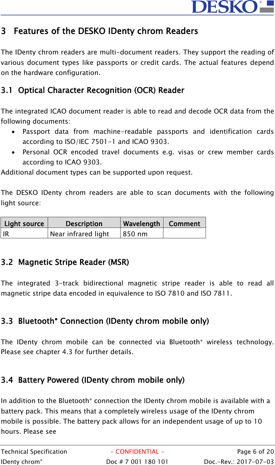  Technical Specification  - CONFIDENTIAL -  Page 6 of 20 IDenty chrom®  Doc # 7 001 180 101   Doc.-Rev.: 2017-07-03   3 Features of the DESKO IDenty chrom Readers  The IDenty chrom readers are multi-document readers. They support the reading of various document types like  passports or  credit cards.  The actual  features depend on the hardware configuration. 3.1 Optical Character Recognition (OCR) Reader  The integrated ICAO document reader is able to read and decode OCR data from the following documents:  Passport  data  from  machine-readable  passports  and  identification  cards according to ISO/IEC 7501-1 and ICAO 9303.  Personal  OCR  encoded  travel  documents  e.g.  visas  or  crew  member  cards according to ICAO 9303. Additional document types can be supported upon request.  The  DESKO  IDenty  chrom  readers  are  able  to  scan  documents  with  the  following light source:  Light source Description Wavelength Comment  IR  Near infrared light  850 nm   3.2 Magnetic Stripe Reader (MSR)  The  integrated  3-track  bidirectional  magnetic  stripe  reader  is  able  to  read  all magnetic stripe data encoded in equivalence to ISO 7810 and ISO 7811.  3.3 Bluetooth® Connection (IDenty chrom mobile only)  The  IDenty  chrom  mobile  can  be  connected  via  Bluetooth®  wireless  technology. Please see chapter 4.3 for further details.   3.4 Battery Powered (IDenty chrom mobile only)  In addition to the Bluetooth® connection the IDenty chrom mobile is available with a battery pack. This means that a completely wireless usage of the IDenty chrom mobile is possible. The battery pack allows for an independent usage of up to 10 hours. Please see    