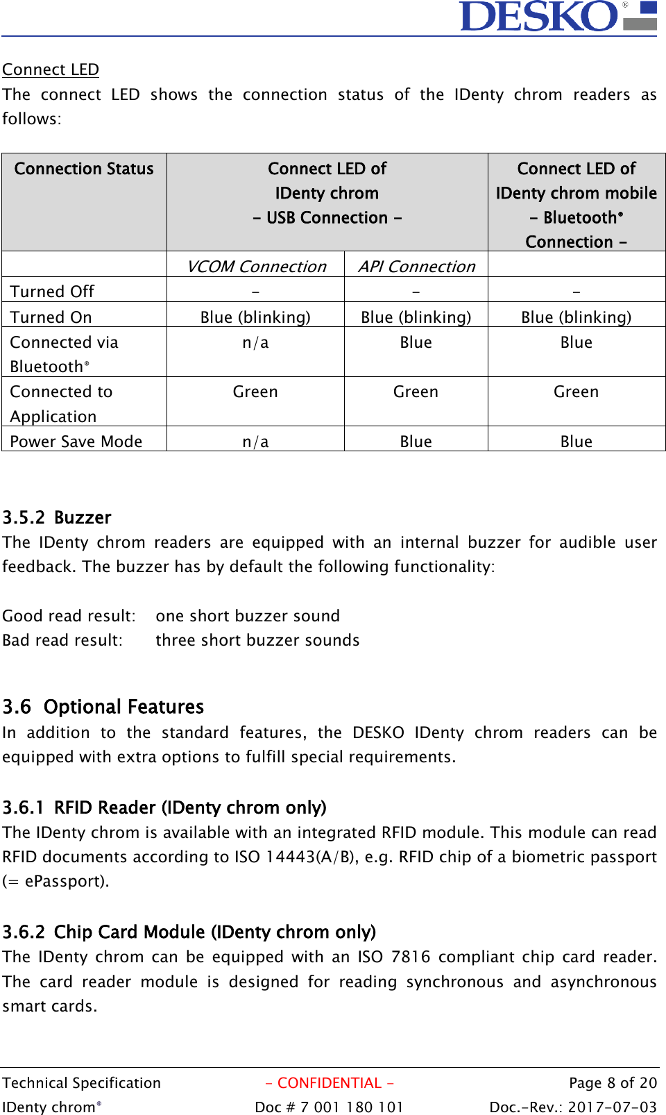  Technical Specification  - CONFIDENTIAL -  Page 8 of 20 IDenty chrom®  Doc # 7 001 180 101   Doc.-Rev.: 2017-07-03   Connect LED The  connect  LED  shows  the  connection  status  of  the  IDenty  chrom  readers  as follows:  Connection Status Connect LED of  IDenty chrom  - USB Connection - Connect LED of  IDenty chrom mobile - Bluetooth® Connection -  VCOM Connection API Connection  Turned Off - - - Turned On Blue (blinking) Blue (blinking) Blue (blinking) Connected via Bluetooth® n/a Blue Blue Connected to Application Green Green Green Power Save Mode n/a Blue Blue   3.5.2 Buzzer The  IDenty  chrom  readers  are  equipped  with  an  internal  buzzer  for  audible  user feedback. The buzzer has by default the following functionality:  Good read result:  one short buzzer sound Bad read result:  three short buzzer sounds  3.6 Optional Features In  addition  to  the  standard  features,  the  DESKO  IDenty  chrom  readers  can  be equipped with extra options to fulfill special requirements.  3.6.1 RFID Reader (IDenty chrom only) The IDenty chrom is available with an integrated RFID module. This module can read RFID documents according to ISO 14443(A/B), e.g. RFID chip of a biometric passport (= ePassport).  3.6.2 Chip Card Module (IDenty chrom only) The  IDenty  chrom  can  be  equipped  with  an  ISO  7816  compliant chip  card  reader. The  card  reader  module  is  designed  for  reading  synchronous  and  asynchronous smart cards.  