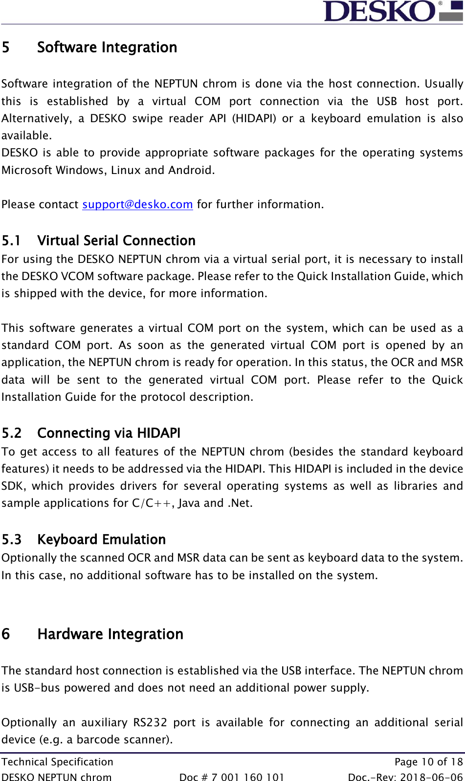  Technical Specification    Page 10 of 18 DESKO NEPTUN chrom  Doc # 7 001 160 101  Doc.-Rev: 2018-06-06 5 Software Integration  Software integration of the NEPTUN chrom is done via the host connection. Usually this  is  established  by  a  virtual  COM  port  connection  via  the  USB  host  port. Alternatively,  a  DESKO  swipe  reader  API  (HIDAPI)  or  a  keyboard  emulation  is  also available.  DESKO is able to provide appropriate software packages for the  operating systems Microsoft Windows, Linux and Android.  Please contact support@desko.com for further information.  5.1 Virtual Serial Connection For using the DESKO NEPTUN chrom via a virtual serial port, it is necessary to install the DESKO VCOM software package. Please refer to the Quick Installation Guide, which is shipped with the device, for more information.  This software generates a virtual COM port on the system, which can be used as a standard  COM  port.  As  soon  as  the  generated  virtual  COM  port  is  opened  by  an application, the NEPTUN chrom is ready for operation. In this status, the OCR and MSR data  will  be  sent  to  the  generated  virtual  COM  port.  Please  refer  to  the  Quick Installation Guide for the protocol description.  5.2 Connecting via HIDAPI To get access to all features of the NEPTUN chrom (besides the standard keyboard features) it needs to be addressed via the HIDAPI. This HIDAPI is included in the device SDK,  which  provides  drivers  for  several  operating  systems  as  well  as  libraries  and sample applications for C/C++, Java and .Net.  5.3 Keyboard Emulation Optionally the scanned OCR and MSR data can be sent as keyboard data to the system. In this case, no additional software has to be installed on the system.   6 Hardware Integration  The standard host connection is established via the USB interface. The NEPTUN chrom is USB-bus powered and does not need an additional power supply.   Optionally  an  auxiliary  RS232  port  is  available  for  connecting  an  additional  serial device (e.g. a barcode scanner).  