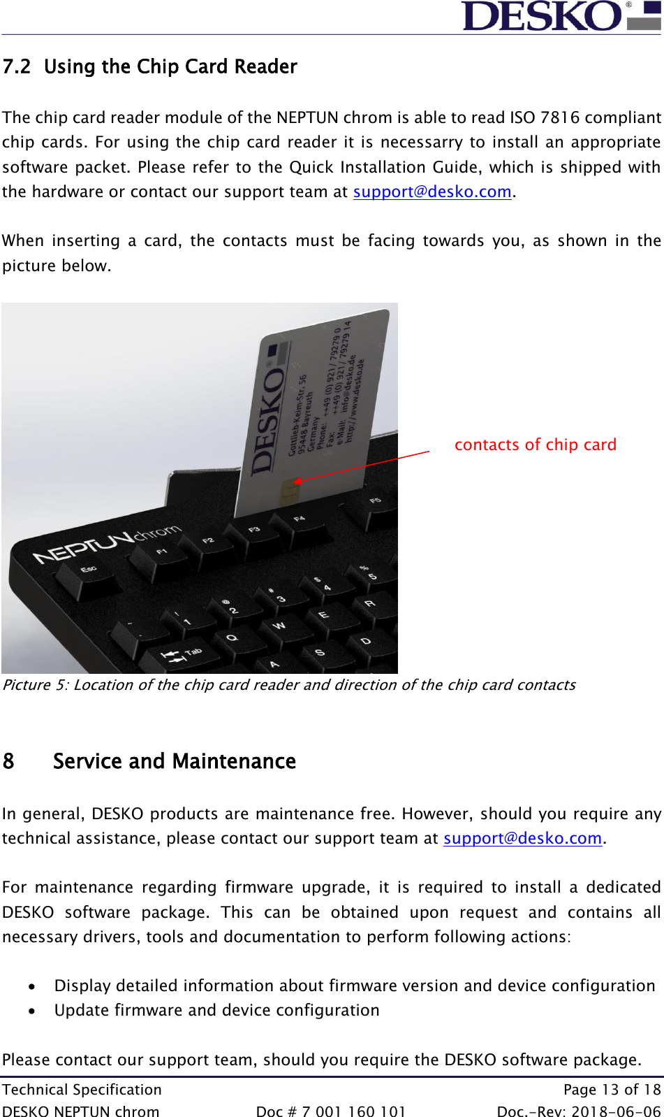 Technical Specification    Page 13 of 18 DESKO NEPTUN chrom  Doc # 7 001 160 101  Doc.-Rev: 2018-06-06 7.2 Using the Chip Card Reader  The chip card reader module of the NEPTUN chrom is able to read ISO 7816 compliant chip cards. For using the chip card reader it is necessarry to install an appropriate software packet. Please refer to the Quick Installation Guide, which is shipped with the hardware or contact our support team at support@desko.com.    When  inserting  a  card,  the  contacts  must  be  facing  towards  you,  as  shown  in  the picture below.                  Picture 5: Location of the chip card reader and direction of the chip card contacts   8 Service and Maintenance  In general, DESKO products are maintenance free. However, should you require any technical assistance, please contact our support team at support@desko.com.  For  maintenance  regarding  firmware  upgrade,  it  is  required  to  install  a  dedicated DESKO  software  package.  This  can  be  obtained  upon  request  and  contains  all necessary drivers, tools and documentation to perform following actions:  • Display detailed information about firmware version and device configuration • Update firmware and device configuration  Please contact our support team, should you require the DESKO software package. contacts of chip card 