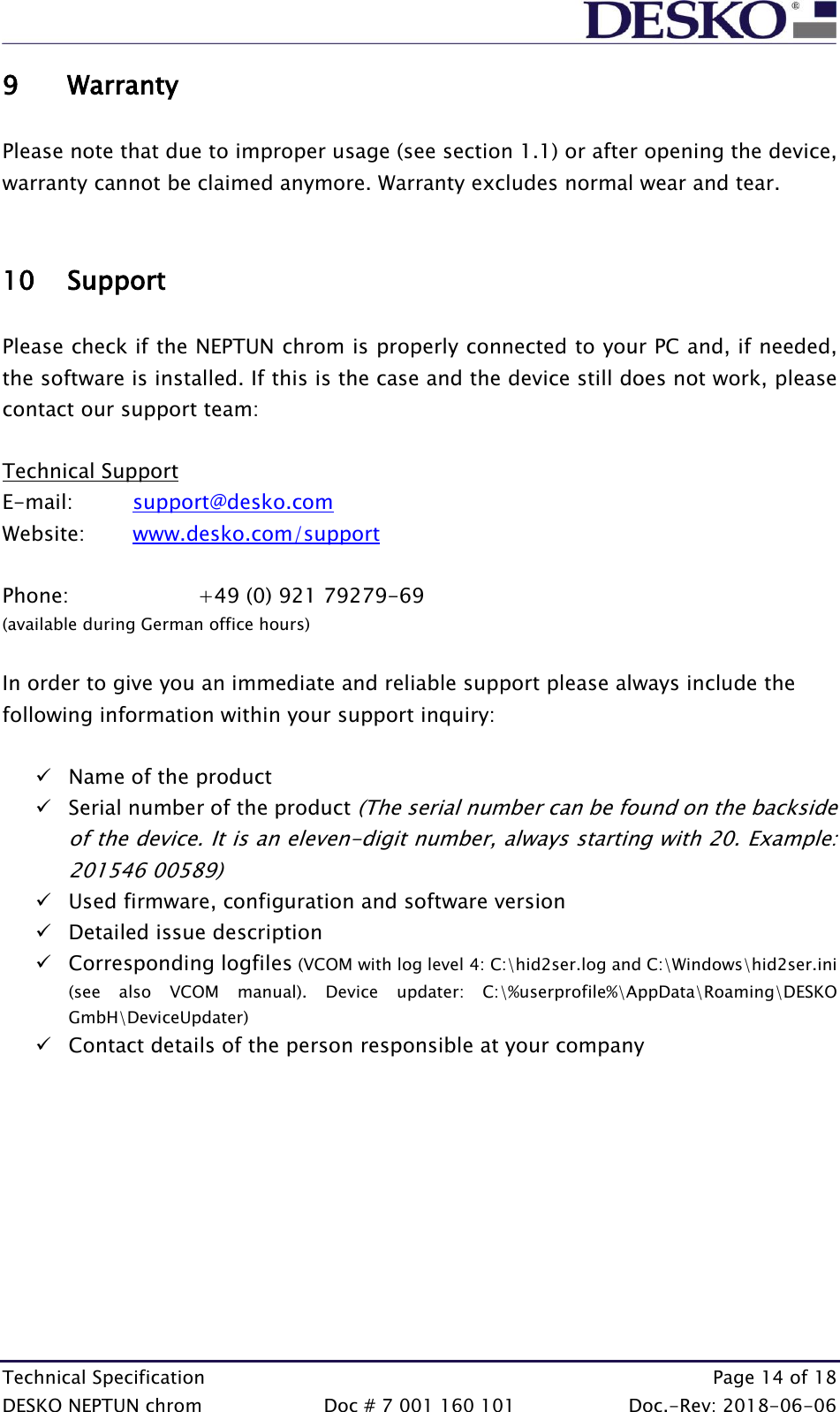  Technical Specification    Page 14 of 18 DESKO NEPTUN chrom  Doc # 7 001 160 101  Doc.-Rev: 2018-06-06 9 Warranty  Please note that due to improper usage (see section 1.1) or after opening the device, warranty cannot be claimed anymore. Warranty excludes normal wear and tear.   10 Support  Please check if the NEPTUN chrom is properly connected to your PC and, if needed, the software is installed. If this is the case and the device still does not work, please contact our support team:  Technical Support E-mail:   support@desko.com   Website:   www.desko.com/support   Phone:    +49 (0) 921 79279-69 (available during German office hours)  In order to give you an immediate and reliable support please always include the following information within your support inquiry:  ✓ Name of the product ✓ Serial number of the product (The serial number can be found on the backside of the device. It is an eleven-digit number, always starting with 20. Example: 201546 00589) ✓ Used firmware, configuration and software version ✓ Detailed issue description ✓ Corresponding logfiles (VCOM with log level 4: C:\hid2ser.log and C:\Windows\hid2ser.ini (see  also  VCOM  manual).  Device  updater:  C:\%userprofile%\AppData\Roaming\DESKO GmbH\DeviceUpdater) ✓ Contact details of the person responsible at your company      