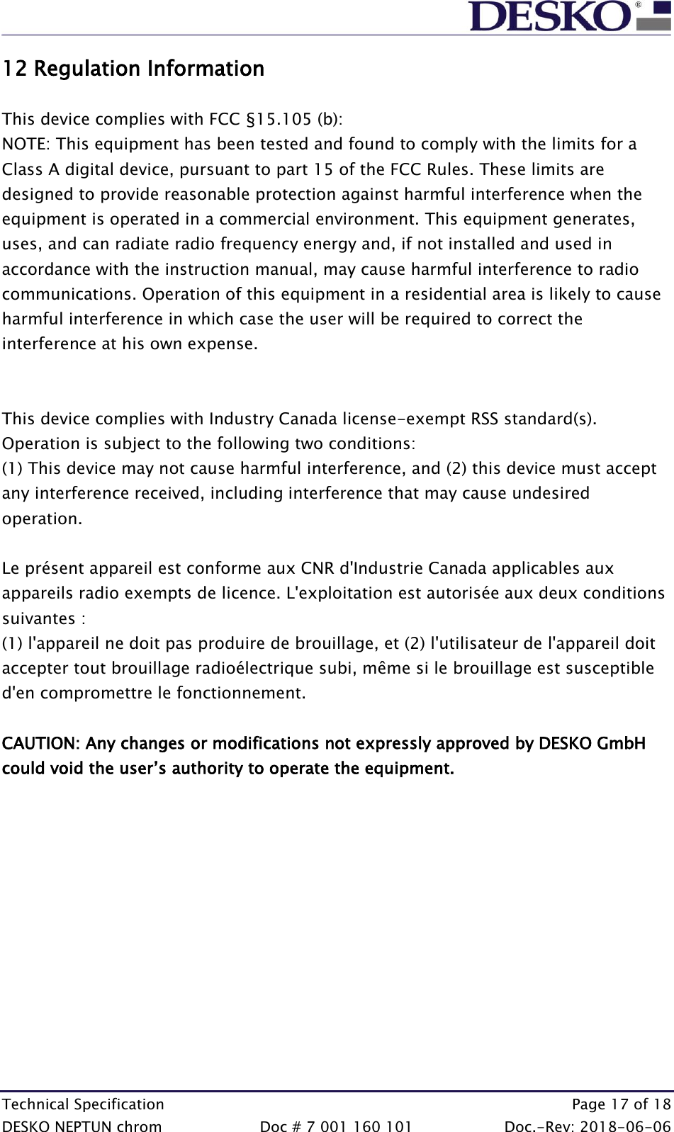  Technical Specification    Page 17 of 18 DESKO NEPTUN chrom  Doc # 7 001 160 101  Doc.-Rev: 2018-06-06 12 Regulation Information  This device complies with FCC §15.105 (b): NOTE: This equipment has been tested and found to comply with the limits for a Class A digital device, pursuant to part 15 of the FCC Rules. These limits are designed to provide reasonable protection against harmful interference when the equipment is operated in a commercial environment. This equipment generates, uses, and can radiate radio frequency energy and, if not installed and used in accordance with the instruction manual, may cause harmful interference to radio communications. Operation of this equipment in a residential area is likely to cause harmful interference in which case the user will be required to correct the interference at his own expense.   This device complies with Industry Canada license-exempt RSS standard(s). Operation is subject to the following two conditions: (1) This device may not cause harmful interference, and (2) this device must accept any interference received, including interference that may cause undesired operation.  Le présent appareil est conforme aux CNR d&apos;Industrie Canada applicables aux appareils radio exempts de licence. L&apos;exploitation est autorisée aux deux conditions suivantes :  (1) l&apos;appareil ne doit pas produire de brouillage, et (2) l&apos;utilisateur de l&apos;appareil doit accepter tout brouillage radioélectrique subi, même si le brouillage est susceptible d&apos;en compromettre le fonctionnement.  CAUTION: Any changes or modifications not expressly approved by DESKO GmbH could void the user’s authority to operate the equipment.   