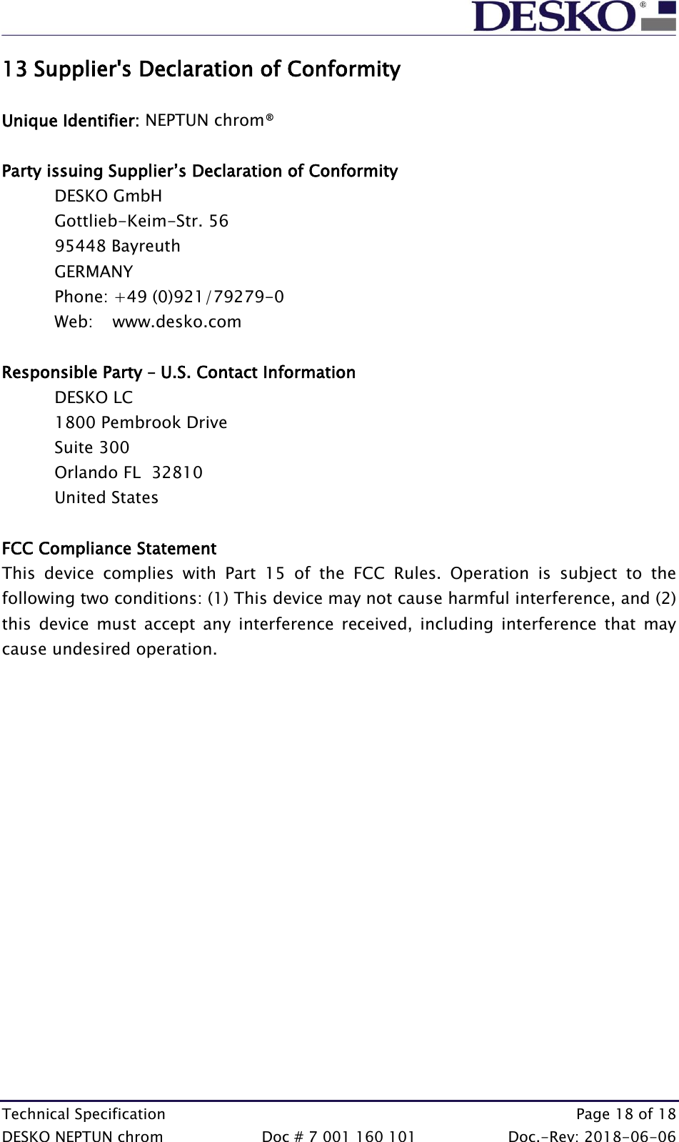  Technical Specification    Page 18 of 18 DESKO NEPTUN chrom  Doc # 7 001 160 101  Doc.-Rev: 2018-06-06 13 Supplier&apos;s Declaration of Conformity  Unique Identifier: NEPTUN chrom®  Party issuing Supplier’s Declaration of Conformity  DESKO GmbH Gottlieb-Keim-Str. 56 95448 Bayreuth GERMANY Phone: +49 (0)921/79279-0 Web:   www.desko.com   Responsible Party – U.S. Contact Information  DESKO LC 1800 Pembrook Drive Suite 300 Orlando FL  32810 United States  FCC Compliance Statement  This  device  complies  with  Part  15  of  the  FCC  Rules.  Operation  is  subject  to  the following two conditions: (1) This device may not cause harmful interference, and (2) this  device  must  accept  any  interference  received,  including  interference  that  may cause undesired operation.    