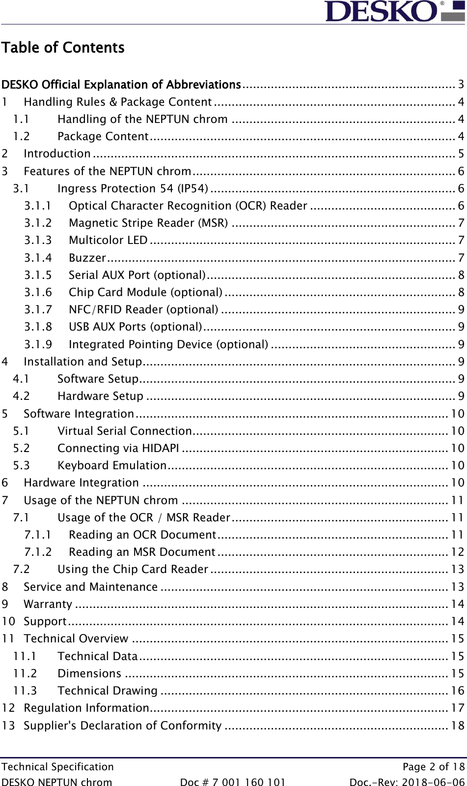  Technical Specification    Page 2 of 18 DESKO NEPTUN chrom  Doc # 7 001 160 101  Doc.-Rev: 2018-06-06 Table of Contents  DESKO Official Explanation of Abbreviations ............................................................ 3 1 Handling Rules &amp; Package Content .................................................................... 4 1.1 Handling of the NEPTUN chrom ............................................................... 4 1.2 Package Content ...................................................................................... 4 2 Introduction ...................................................................................................... 5 3 Features of the NEPTUN chrom .......................................................................... 6 3.1 Ingress Protection 54 (IP54) ..................................................................... 6 3.1.1 Optical Character Recognition (OCR) Reader ......................................... 6 3.1.2 Magnetic Stripe Reader (MSR) ............................................................... 7 3.1.3 Multicolor LED ...................................................................................... 7 3.1.4 Buzzer .................................................................................................. 7 3.1.5 Serial AUX Port (optional) ...................................................................... 8 3.1.6 Chip Card Module (optional) ................................................................. 8 3.1.7 NFC/RFID Reader (optional) .................................................................. 9 3.1.8 USB AUX Ports (optional) ....................................................................... 9 3.1.9 Integrated Pointing Device (optional) .................................................... 9 4 Installation and Setup ........................................................................................ 9 4.1 Software Setup ......................................................................................... 9 4.2 Hardware Setup ....................................................................................... 9 5 Software Integration ........................................................................................ 10 5.1 Virtual Serial Connection ........................................................................ 10 5.2 Connecting via HIDAPI ........................................................................... 10 5.3 Keyboard Emulation ............................................................................... 10 6 Hardware Integration ...................................................................................... 10 7 Usage of the NEPTUN chrom ........................................................................... 11 7.1 Usage of the OCR / MSR Reader ............................................................. 11 7.1.1 Reading an OCR Document ................................................................. 11 7.1.2 Reading an MSR Document ................................................................. 12 7.2 Using the Chip Card Reader ................................................................... 13 8 Service and Maintenance ................................................................................. 13 9 Warranty ......................................................................................................... 14 10 Support ........................................................................................................... 14 11 Technical Overview ......................................................................................... 15 11.1 Technical Data ....................................................................................... 15 11.2 Dimensions ........................................................................................... 15 11.3 Technical Drawing ................................................................................. 16 12 Regulation Information .................................................................................... 17 13 Supplier&apos;s Declaration of Conformity ............................................................... 18  