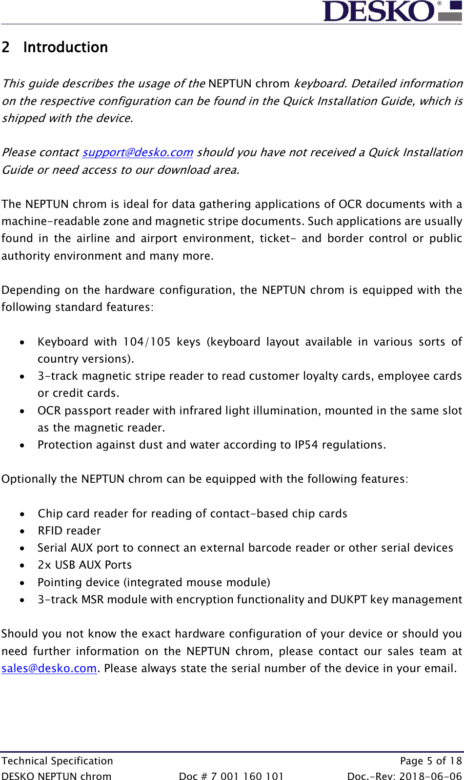  Technical Specification    Page 5 of 18 DESKO NEPTUN chrom  Doc # 7 001 160 101  Doc.-Rev: 2018-06-06 2 Introduction  This guide describes the usage of the NEPTUN chrom keyboard. Detailed information on the respective configuration can be found in the Quick Installation Guide, which is shipped with the device.  Please contact support@desko.com should you have not received a Quick Installation Guide or need access to our download area.  The NEPTUN chrom is ideal for data gathering applications of OCR documents with a machine-readable zone and magnetic stripe documents. Such applications are usually found  in  the  airline  and  airport  environment,  ticket-  and  border  control  or  public authority environment and many more.   Depending on the hardware configuration, the NEPTUN chrom is equipped with the following standard features:  • Keyboard  with  104/105  keys  (keyboard  layout  available  in  various  sorts  of country versions). • 3-track magnetic stripe reader to read customer loyalty cards, employee cards or credit cards. • OCR passport reader with infrared light illumination, mounted in the same slot as the magnetic reader.  • Protection against dust and water according to IP54 regulations.  Optionally the NEPTUN chrom can be equipped with the following features:  • Chip card reader for reading of contact-based chip cards • RFID reader • Serial AUX port to connect an external barcode reader or other serial devices • 2x USB AUX Ports  • Pointing device (integrated mouse module) • 3-track MSR module with encryption functionality and DUKPT key management  Should you not know the exact hardware configuration of your device or should you need  further  information  on  the  NEPTUN  chrom,  please  contact  our  sales  team  at sales@desko.com. Please always state the serial number of the device in your email.    