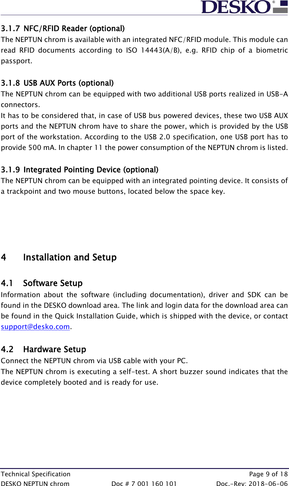  Technical Specification    Page 9 of 18 DESKO NEPTUN chrom  Doc # 7 001 160 101  Doc.-Rev: 2018-06-06 3.1.7 NFC/RFID Reader (optional) The NEPTUN chrom is available with an integrated NFC/RFID module. This module can read  RFID  documents  according  to  ISO  14443(A/B),  e.g.  RFID  chip  of  a  biometric passport.  3.1.8 USB AUX Ports (optional) The NEPTUN chrom can be equipped with two additional USB ports realized in USB-A connectors.  It has to be considered that, in case of USB bus powered devices, these two USB AUX ports and the NEPTUN chrom have to share the power, which is provided by the USB port of the workstation. According to the USB 2.0 specification, one USB port has to provide 500 mA. In chapter 11 the power consumption of the NEPTUN chrom is listed.  3.1.9 Integrated Pointing Device (optional) The NEPTUN chrom can be equipped with an integrated pointing device. It consists of a trackpoint and two mouse buttons, located below the space key.      4 Installation and Setup  4.1 Software Setup Information  about  the  software  (including  documentation),  driver  and  SDK  can  be found in the DESKO download area. The link and login data for the download area can be found in the Quick Installation Guide, which is shipped with the device, or contact support@desko.com.   4.2 Hardware Setup Connect the NEPTUN chrom via USB cable with your PC.  The NEPTUN chrom is executing a self-test. A short buzzer sound indicates that the device completely booted and is ready for use.    