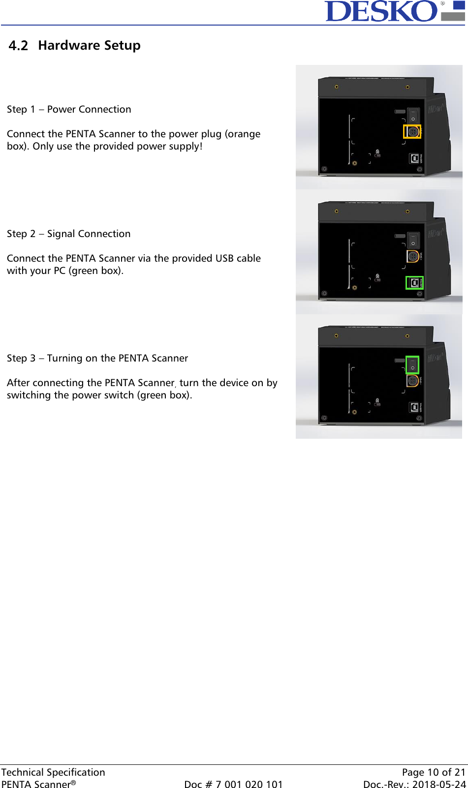  Technical Specification    Page 10 of 21 PENTA Scanner®  Doc # 7 001 020 101  Doc.-Rev.: 2018-05-24  Hardware Setup  Step 1 – Power Connection  Connect the PENTA Scanner to the power plug (orange box). Only use the provided power supply!   Step 2 – Signal Connection  Connect the PENTA Scanner via the provided USB cable with your PC (green box).   Step 3 – Turning on the PENTA Scanner  After connecting the PENTA Scanner, turn the device on by switching the power switch (green box).   