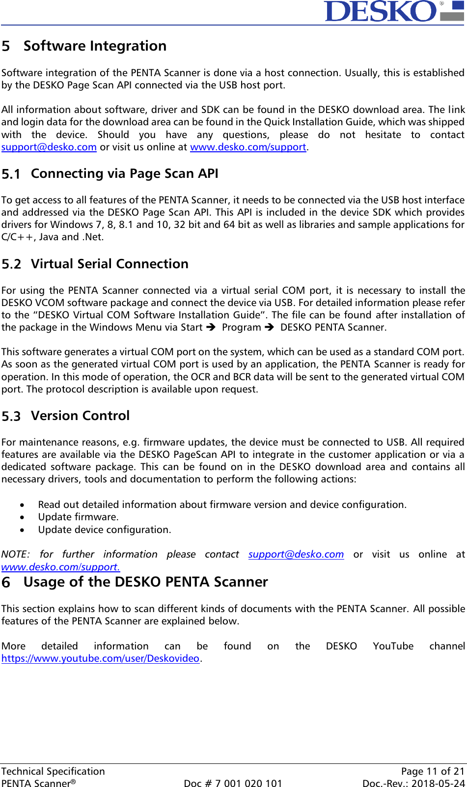  Technical Specification    Page 11 of 21 PENTA Scanner®  Doc # 7 001 020 101  Doc.-Rev.: 2018-05-24  Software Integration  Software integration of the PENTA Scanner is done via a host connection. Usually, this is established by the DESKO Page Scan API connected via the USB host port.  All information about software, driver and SDK can be found in the DESKO download area. The link and login data for the download area can be found in the Quick Installation Guide, which was shipped with  the  device.  Should  you  have  any  questions,  please  do  not  hesitate  to  contact support@desko.com or visit us online at www.desko.com/support.    Connecting via Page Scan API  To get access to all features of the PENTA Scanner, it needs to be connected via the USB host interface and addressed via the DESKO Page Scan API. This API is included in the device SDK which provides drivers for Windows 7, 8, 8.1 and 10, 32 bit and 64 bit as well as libraries and sample applications for C/C++, Java and .Net.   Virtual Serial Connection  For  using  the PENTA  Scanner  connected  via  a  virtual  serial  COM  port, it  is  necessary to  install  the DESKO VCOM software package and connect the device via USB. For detailed information please refer to the “DESKO Virtual COM Software Installation Guide”. The file can be found after installation of the package in the Windows Menu via Start ➔  Program ➔  DESKO PENTA Scanner.  This software generates a virtual COM port on the system, which can be used as a standard COM port. As soon as the generated virtual COM port is used by an application, the PENTA Scanner is ready for operation. In this mode of operation, the OCR and BCR data will be sent to the generated virtual COM port. The protocol description is available upon request.   Version Control  For maintenance reasons, e.g. firmware updates, the device must be connected to USB. All required features are available via the DESKO PageScan API to integrate in the customer application or via a dedicated  software  package.  This can  be  found  on  in  the  DESKO  download  area  and  contains all necessary drivers, tools and documentation to perform the following actions:  • Read out detailed information about firmware version and device configuration. • Update firmware. • Update device configuration.  NOTE:  for  further  information  please  contact  support@desko.com  or  visit  us  online  at www.desko.com/support.   Usage of the DESKO PENTA Scanner  This section explains how to scan different kinds of documents with the PENTA Scanner. All possible features of the PENTA Scanner are explained below.   More  detailed  information  can  be  found  on  the  DESKO  YouTube  channel https://www.youtube.com/user/Deskovideo.    
