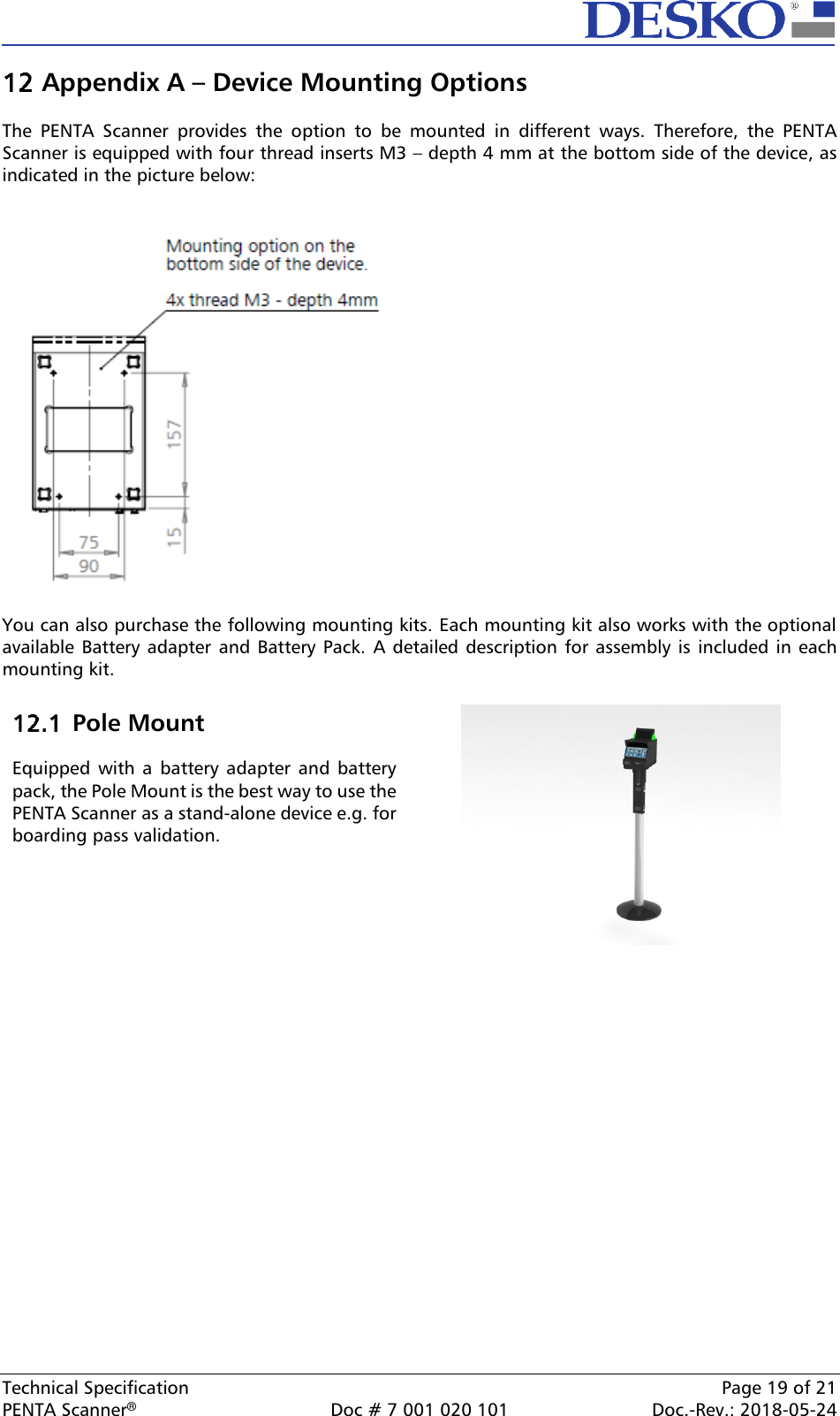  Technical Specification    Page 19 of 21 PENTA Scanner®  Doc # 7 001 020 101  Doc.-Rev.: 2018-05-24  Appendix A – Device Mounting Options  The  PENTA  Scanner  provides  the  option  to  be  mounted  in  different  ways.  Therefore,  the  PENTA Scanner is equipped with four thread inserts M3 – depth 4 mm at the bottom side of the device, as indicated in the picture below:     You can also purchase the following mounting kits. Each mounting kit also works with the optional available  Battery adapter and Battery  Pack. A detailed description for  assembly is  included in each mounting kit.      Pole Mount  Equipped  with  a  battery  adapter and battery pack, the Pole Mount is the best way to use the PENTA Scanner as a stand-alone device e.g. for boarding pass validation.    