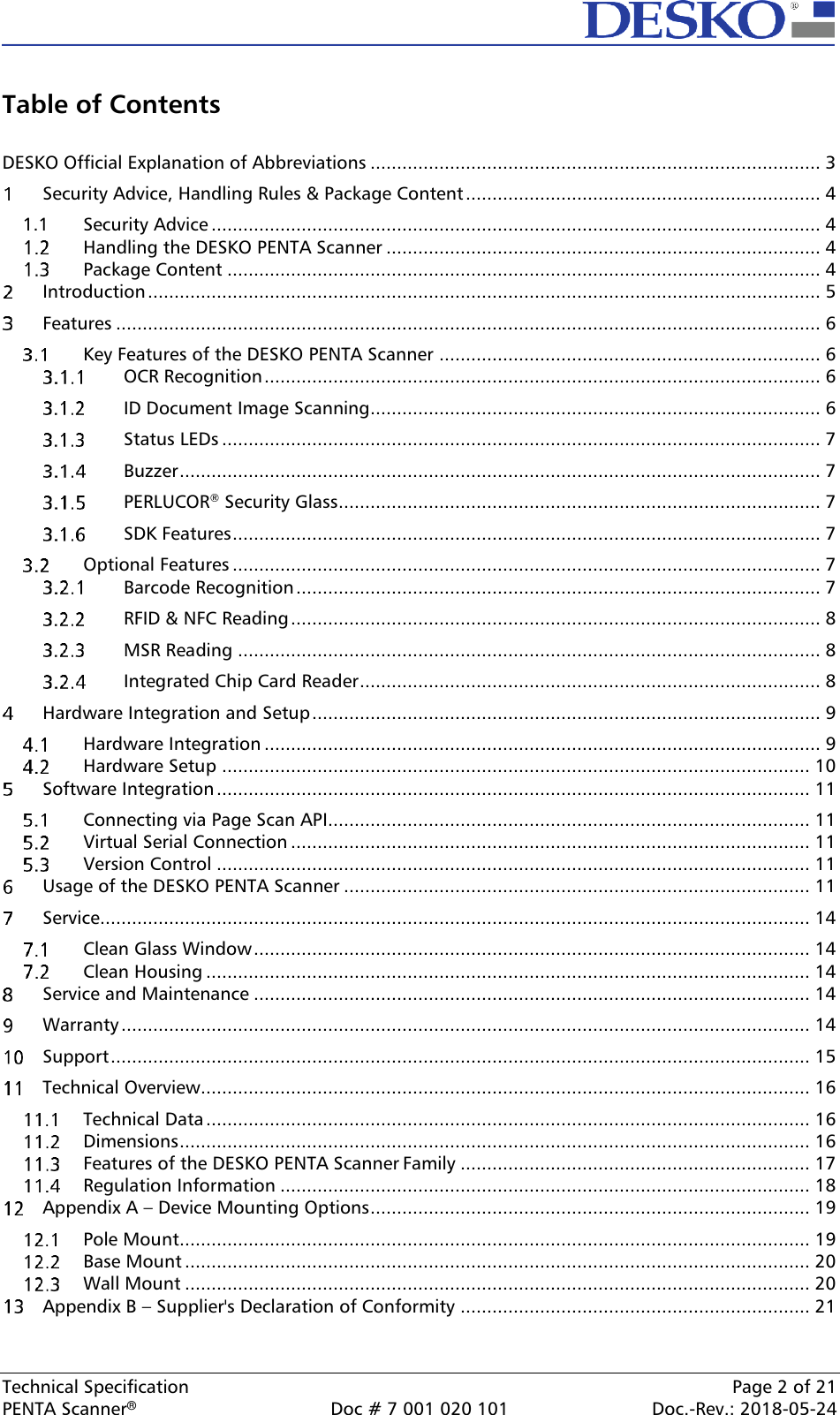  Technical Specification    Page 2 of 21 PENTA Scanner®  Doc # 7 001 020 101  Doc.-Rev.: 2018-05-24  Table of Contents  DESKO Official Explanation of Abbreviations ..................................................................................... 3   Security Advice, Handling Rules &amp; Package Content ................................................................... 4 1.1  Security Advice ................................................................................................................... 4   Handling the DESKO PENTA Scanner .................................................................................. 4   Package Content ................................................................................................................ 4   Introduction ............................................................................................................................... 5   Features ..................................................................................................................................... 6   Key Features of the DESKO PENTA Scanner ........................................................................ 6   OCR Recognition ......................................................................................................... 6   ID Document Image Scanning..................................................................................... 6   Status LEDs ................................................................................................................. 7   Buzzer ......................................................................................................................... 7   PERLUCOR® Security Glass ........................................................................................... 7   SDK Features ............................................................................................................... 7   Optional Features ............................................................................................................... 7   Barcode Recognition ................................................................................................... 7   RFID &amp; NFC Reading .................................................................................................... 8   MSR Reading .............................................................................................................. 8   Integrated Chip Card Reader ....................................................................................... 8   Hardware Integration and Setup ................................................................................................ 9   Hardware Integration ......................................................................................................... 9   Hardware Setup ............................................................................................................... 10   Software Integration ................................................................................................................ 11   Connecting via Page Scan API........................................................................................... 11   Virtual Serial Connection .................................................................................................. 11   Version Control ................................................................................................................ 11   Usage of the DESKO PENTA Scanner ........................................................................................ 11   Service...................................................................................................................................... 14   Clean Glass Window ......................................................................................................... 14   Clean Housing .................................................................................................................. 14   Service and Maintenance ......................................................................................................... 14   Warranty .................................................................................................................................. 14   Support .................................................................................................................................... 15   Technical Overview................................................................................................................... 16   Technical Data .................................................................................................................. 16   Dimensions ....................................................................................................................... 16   Features of the DESKO PENTA Scanner Family .................................................................. 17   Regulation Information .................................................................................................... 18   Appendix A – Device Mounting Options ................................................................................... 19   Pole Mount ....................................................................................................................... 19   Base Mount ...................................................................................................................... 20   Wall Mount ...................................................................................................................... 20   Appendix B – Supplier&apos;s Declaration of Conformity .................................................................. 21  